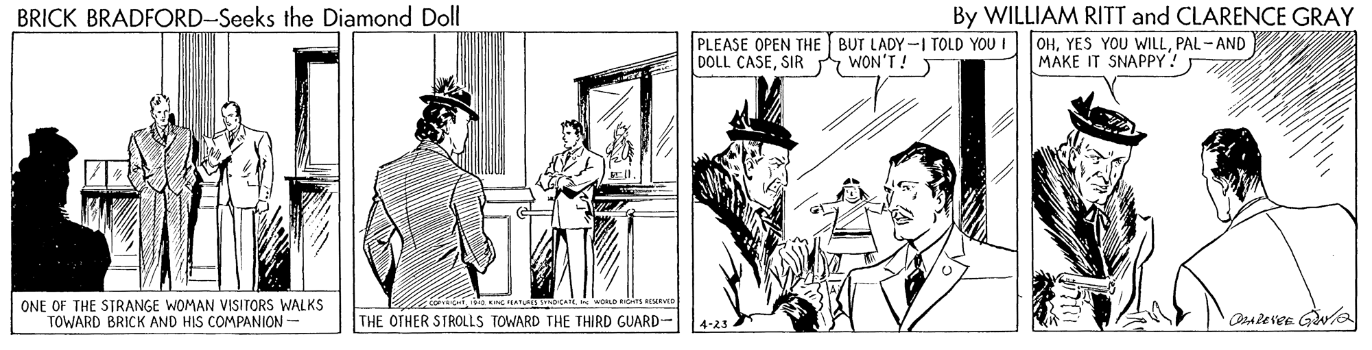 Drawing OCR: BRICK BRADFORD-Seeks the Diamond Doll PLEASE OPEN THE BUT LADY-I TOLD YOU I DOLL CASESIR By WILLIAM RITT and CLARENCE GRAY OHPAL - AND MAKE IT SNAPPY! WON'T! ONE OF THE STRANGE WOMAN VISITORS WALKS TOWARD BRICK AND HIS COMPANION- THE OTHER STROLLS TOWARD THE THIRD GUARD- OsAlever Gwla 4-23 BRICK BRADFORD-Seeks the Diamond Doll PLEASE OPEN THE BUT LADY-I TOLD YOU I DOLL CASESIR By WILLIAM RITT and CLARENCE GRAY OHYES YOU WILLPAL - AND MAKE IT SNAPPY! WON'T! ONE OF THE STRANGE WOMAN VISITORS WALKS TOWARD BRICK AND HIS COMPANION- THE OTHER STROLLS TOWARD THE THIRD GUARD- OsAlever Gwla 4-23