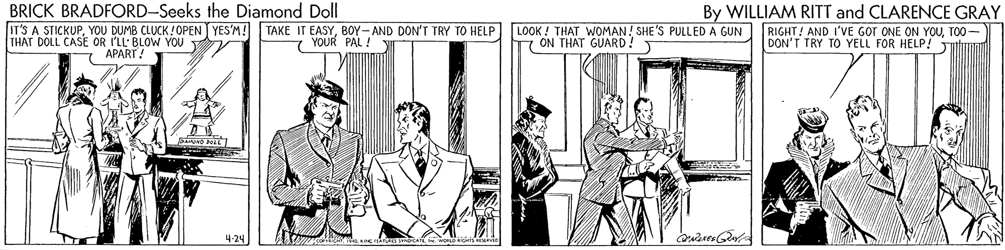 Conversation OCR: BRICK BRADFORD-Seeks the Diamond Doll IT'S A STICKUPBOY-AND DON'T TRY TO HELP THAT DOLL CASE OR I'LL: BLOW YOU T LOOK ! THAT WOMAN! SHE'S PULLED A GUN ON THAT GUARD! By WILLIAM RITT and CLARENCE GRAY RIGHT! AND I'VE GOT ONE ON YOUTOO - DON'T TRY TO YELL FOR HELP! 7 YOUR PAL ! APART! 4-24 BRICK BRADFORD-Seeks the Diamond Doll IT'S A STICKUPYOU DUMB CLUCK !OPEN YES'M! TAKE IT EASYBOY-AND DON'T TRY TO HELP THAT DOLL CASE OR I'LL: BLOW YOU T LOOK ! THAT WOMAN! SHE'S PULLED A GUN ON THAT GUARD! By WILLIAM RITT and CLARENCE GRAY RIGHT! AND I'VE GOT ONE ON YOUTOO - DON'T TRY TO YELL FOR HELP! 7 YOUR PAL ! APART! 4-24