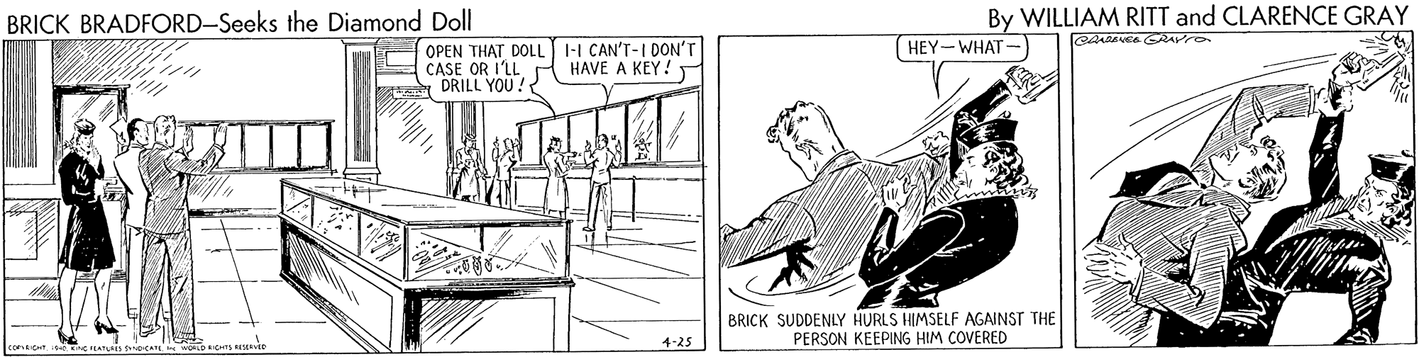 Line art OCR: BRICK BRADFORD-Seeks the Diamond Doll By WILLIAM RITT and CLARENCE GRAY 1-I CAN'T-I DON'T HEY-WHAT-) OPEN THAT DOLL CASE OR I'LL P HAVE A KEY!. DRILL YOU !? BRICK SUDDENLY HURLS HIMSELF AGAINST THE PERSON KEEPING HIM COVERED 4-25 BRICK BRADFORD-Seeks the Diamond Doll By WILLIAM RITT and CLARENCE GRAY 1-I CAN'T-I DON'T HEY-WHAT-) OPEN THAT DOLL CASE OR I'LL P HAVE A KEY!. DRILL YOU !? BRICK SUDDENLY HURLS HIMSELF AGAINST THE PERSON KEEPING HIM COVERED 4-25