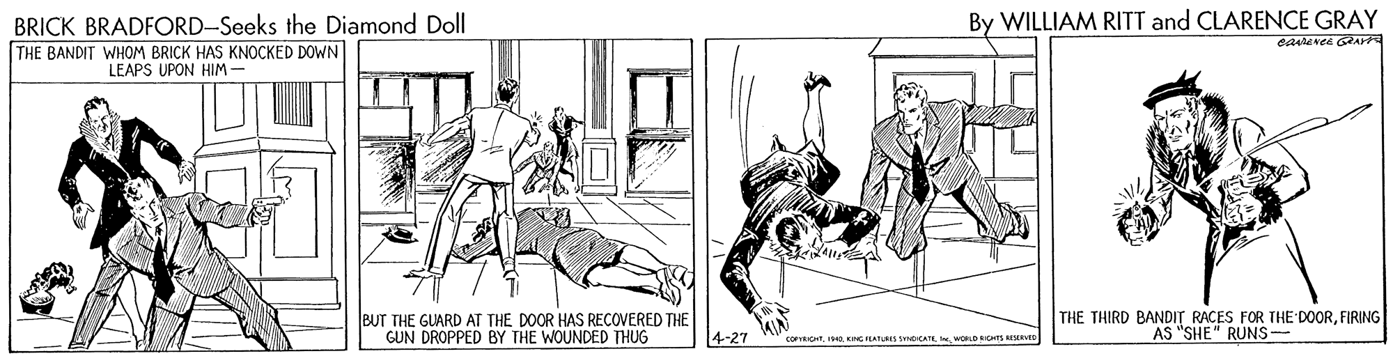 Line art OCR: BRICK BRADFORD-Seeks the Diamond Doll By WILLIAM RITT and CLARENCE GRAY carevee GRAY THE BANDIT WHOM BRICK HAS KNOCKED D0WN LEAPS UPON HIM- BUT THE GUARD AT THE DOOR HAS RECOVERED THE GUN DROPPED BY THE WOUNDED THUG THE THIRD BANDIT RACES FOR THE DOORFIRING AS "SHE" RUNS- 4-27 corvkitWORLO ICHTS RISERVID BRICK BRADFORD-Seeks the Diamond Doll By WILLIAM RITT and CLARENCE GRAY carevee GRAY THE BANDIT WHOM BRICK HAS KNOCKED D0WN LEAPS UPON HIM- BUT THE GUARD AT THE DOOR HAS RECOVERED THE GUN DROPPED BY THE WOUNDED THUG THE THIRD BANDIT RACES FOR THE DOORFIRING AS "SHE" RUNS- 4-27 corvkitCING LATLSES SICATEWORLO ICHTS RISERVID