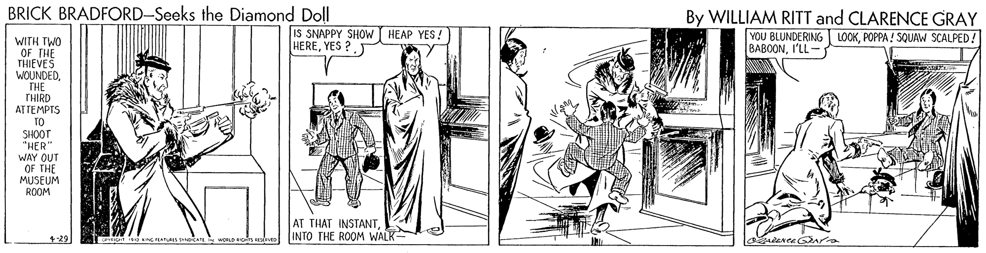 Illustration OCR: BRICK BRADFORD-Seeks the Diamond Doll By WILLIAM RITT and CLARENCE GRAY LOOKPOPPA! SQUAW SCALPED! IS SNAPPY SHOW HEAP YES!) HEREYES ? YOU BLUNDERING BABOONI'LL- WITH TWO OF THE THIEVES WOUNDEDTHE THIRD ATTEMPTS TO SHOOT "HER WAY OUT OF THE MUSEUM ROOM AT THAT INSTANTINTO THE ROOM WALK +29 BRICK BRADFORD-Seeks the Diamond Doll By WILLIAM RITT and CLARENCE GRAY LOOKPOPPA! SQUAW SCALPED! IS SNAPPY SHOW HEAP YES!) HEREYES ? YOU BLUNDERING BABOONI'LL- WITH TWO OF THE THIEVES WOUNDEDTHE THIRD ATTEMPTS TO SHOOT "HER WAY OUT OF THE MUSEUM ROOM AT THAT INSTANTINTO THE ROOM WALK +29