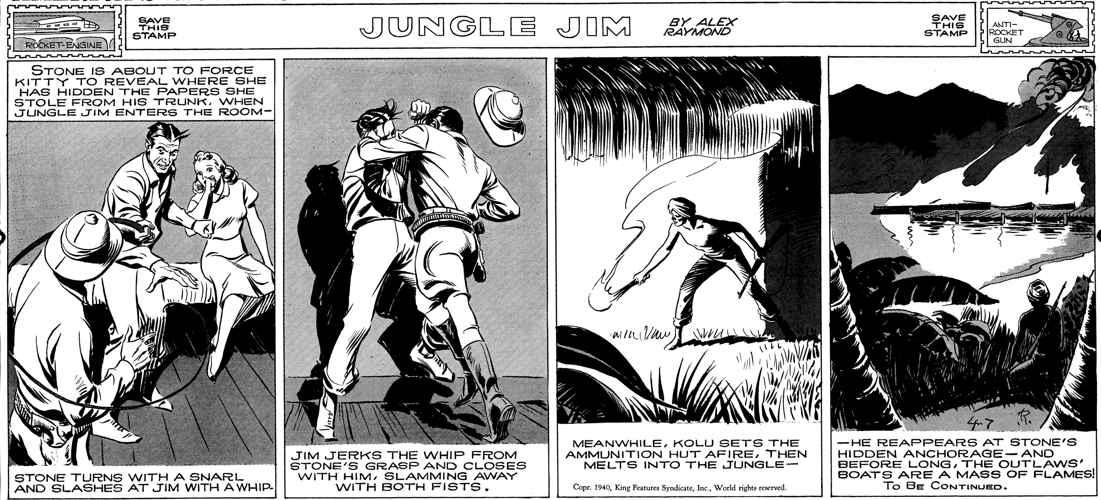 Fictional character OCR: SAVE SAYE JUNGLE JIM LEX ANT- IROCKET |GUN STAMP STAMP ROCKET-ENGINE STONE IS ABOUT TO FORCE KITTY TO REVEAL WHERE SHE HAS HIDDEN THE PAPERS SHE STOLE FROM HIS TRUNKWHEN JUNGLE JIM ENTERS THE ROOM- JIM JER KS THE WHIP FROM STONE'S GRABP AND CLOSES WITH HIMSLAMMING AWAY WITH BOTH FISTS. MEANWHILEKOLU SETS THE AMMUNITION HUT AFIRETHEN MELTS INTO THE JUNGLE- -HE REAPPEARS AT STONE'S HIDDEN ANCHORAGE-AND BEFORE LONGTHE OUTLA WS' BOATS ARE A MASS OF FLAMES! To Be CONTINUED. STONE TURNS WITHA SNARL AND SLASHES AT JIM WITH A WHIP Copr. 1940World rights eeserved. SAVE SAYE JUNGLE JIM LEX ANT- IROCKET |GUN STAMP STAMP ROCKET-ENGINE STONE IS ABOUT TO FORCE KITTY TO REVEAL WHERE SHE HAS HIDDEN THE PAPERS SHE STOLE FROM HIS TRUNKWHEN JUNGLE JIM ENTERS THE ROOM- JIM JER KS THE WHIP FROM STONE'S GRABP AND CLOSES WITH HIMSLAMMING AWAY WITH BOTH FISTS. MEANWHILEKOLU SETS THE AMMUNITION HUT AFIRETHEN MELTS INTO THE JUNGLE- -HE REAPPEARS AT STONE'S HIDDEN ANCHORAGE-AND BEFORE LONGTHE OUTLA WS' BOATS ARE A MASS OF FLAMES! To Be CONTINUED. STONE TURNS WITHA SNARL AND SLASHES AT JIM WITH A WHIP Copr. 1940King Features SyndicateWorld rights eeserved.