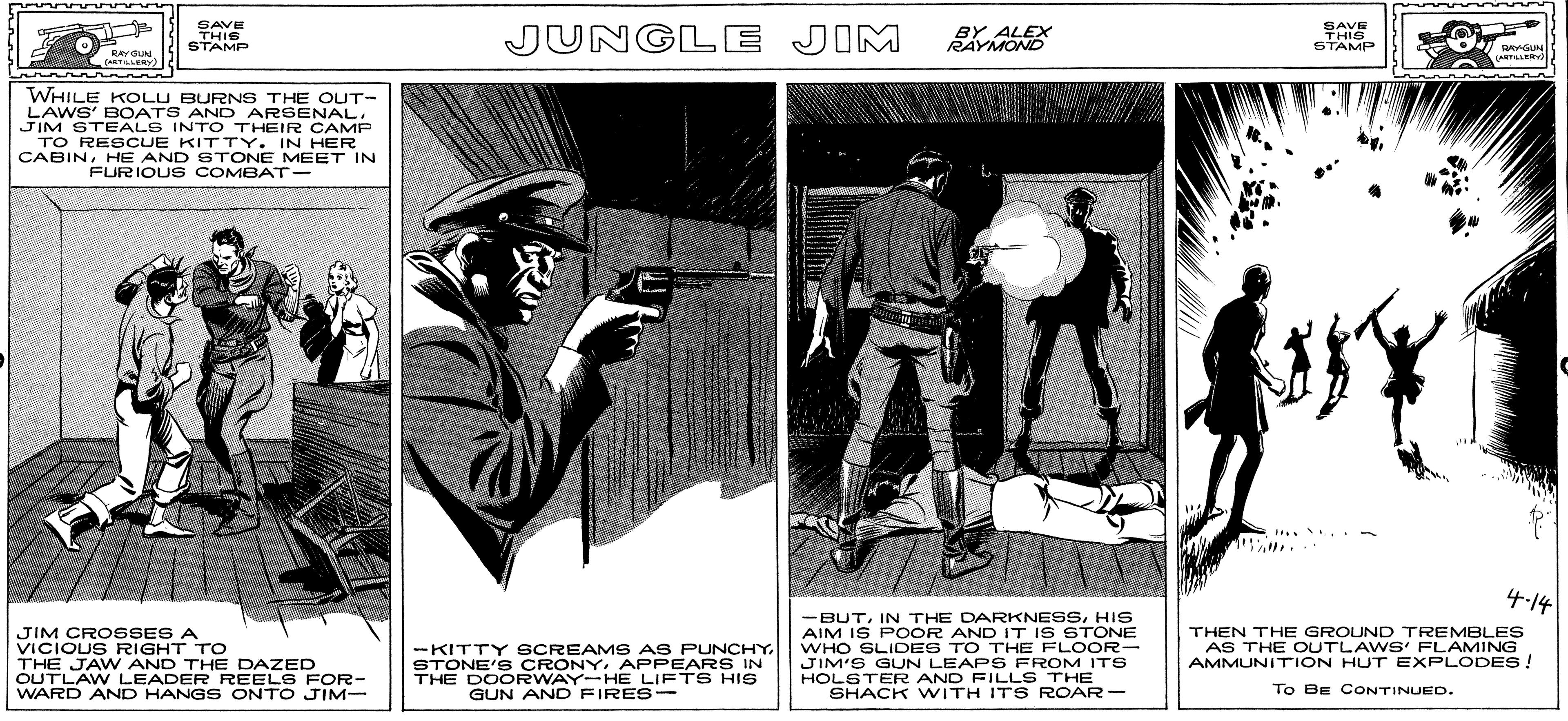 Advertising OCR: SAVE THIS STAMP JUNGLE JIM BY ALEX RAYMOND SAVE THIS STAMP RAYGUN (RTLLERY) LANTILLERV WHILE KOLU BURNS THE OUT- LAWS' BOATS AND ARSENALJIM STEALS INTO THEIR CAMP TO RESCUE KITTY. IN HER CABINHE AND STONE MEET IN FURIOUS COMBAT- .. .- 4-14 -BUTHIS AIM IS POOR AND IT IS STONE WHO SLIDES TO THE FLOOR- JIM'S GUN LEAPS FROM ITS HOLSTER AND FILLS THE SHACK WITH IT S ROAR - JIM CROSSES A VICIOUS RIGHT TO THE JAW AND THE DAZED OUTLAW LEADER REELS FOR- WARD AND HANGS ONTO JIM- -KITTY SCREAMS AS PUNCHY. STONE'S CRONYAPPEARS IN THE DOORWAY-HE LIFTS HIS GUN AND FIRES- THEN THE GROUND TREMBLES AS THE OUTLAWS' FLAMING AMMUNITION HUT EXPLODES! To BE CONTINUED. SAVE THIS STAMP JUNGLE JIM BY ALEX RAYMOND SAVE THIS STAMP RAYGUN (RTLLERY) LANTILLERV WHILE KOLU BURNS THE OUT- LAWS' BOATS AND ARSENALJIM STEALS INTO THEIR CAMP TO RESCUE KITTY. IN HER CABINHE AND STONE MEET IN FURIOUS COMBAT- .. .- 4-14 -BUTIN THE DARKNESSHIS AIM IS POOR AND IT IS STONE WHO SLIDES TO THE FLOOR- JIM'S GUN LEAPS FROM ITS HOLSTER AND FILLS THE SHACK WITH IT S ROAR - JIM CROSSES A VICIOUS RIGHT TO THE JAW AND THE DAZED OUTLAW LEADER REELS FOR- WARD AND HANGS ONTO JIM- -KITTY SCREAMS AS PUNCHY. STONE'S CRONYAPPEARS IN THE DOORWAY-HE LIFTS HIS GUN AND FIRES- THEN THE GROUND TREMBLES AS THE OUTLAWS' FLAMING AMMUNITION HUT EXPLODES! To BE CONTINUED.