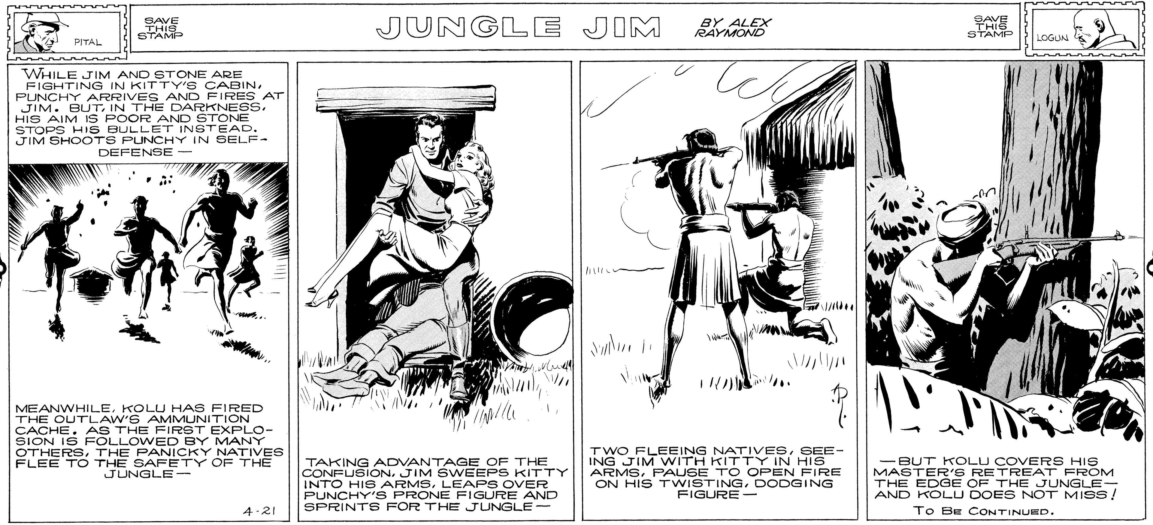 Sleeve OCR: SAVE THIS STAMP JUNGLE JIM BY ALEX RAYMOND SAVE THIS STAMP LOGUN PITAL WHILE JIM AND STONE ARE FIGHTING IN KITTY' S CABINPUNCHY ARRIVE S AND FIRES AT JIM. BUTHIS AIM IS POOR AND STONE STOPS HIS BULLET INSTEAD. JIM SHO OTS PUNCHY IN SELF- DEFENSE- MEANWHILEKOLU HAS FIRED THE OUTLAW'S AMMUNITION CACHE. AS THE FIRST EXPLO- SION IS FOLLOWED BY MANY OTHERSTHE PANICKY NATIVES FLEE T O THE SAFETY OF THE JUNGLE- TAKING ADVANTAGE OF THE CONFUSION. JIM SWEEPS KITTY INTO HIS ARMSLEAPS OVER PUNCHY'S PRONE FIGURE AND SPRINTS FOR THE JUNGLE- TWO FLEEING NATIVESSEE- ING JIM WITH KITTY IN HIS ARMSPAUSE TO OPEN FIRE ON HIS TWISTINGDODGING FIGURE - -BUT KOLU COVERS HIS MASTER'S RETREAT FROM THE EDGE OF THE JUNGLE- AND KOLU DOES NOT MISS! To BE CONTINUED. 4-21 SAVE THIS STAMP JUNGLE JIM BY ALEX RAYMOND SAVE THIS STAMP LOGUN PITAL WHILE JIM AND STONE ARE FIGHTING IN KITTY' S CABINPUNCHY ARRIVE S AND FIRES AT JIM. BUTIN THE DARKNESSHIS AIM IS POOR AND STONE STOPS HIS BULLET INSTEAD. JIM SHO OTS PUNCHY IN SELF- DEFENSE- MEANWHILEKOLU HAS FIRED THE OUTLAW'S AMMUNITION CACHE. AS THE FIRST EXPLO- SION IS FOLLOWED BY MANY OTHERSTHE PANICKY NATIVES FLEE T O THE SAFETY OF THE JUNGLE- TAKING ADVANTAGE OF THE CONFUSION. JIM SWEEPS KITTY INTO HIS ARMSLEAPS OVER PUNCHY'S PRONE FIGURE AND SPRINTS FOR THE JUNGLE- TWO FLEEING NATIVESSEE- ING JIM WITH KITTY IN HIS ARMSPAUSE TO OPEN FIRE ON HIS TWISTINGDODGING FIGURE - -BUT KOLU COVERS HIS MASTER'S RETREAT FROM THE EDGE OF THE JUNGLE- AND KOLU DOES NOT MISS! To BE CONTINUED. 4-21