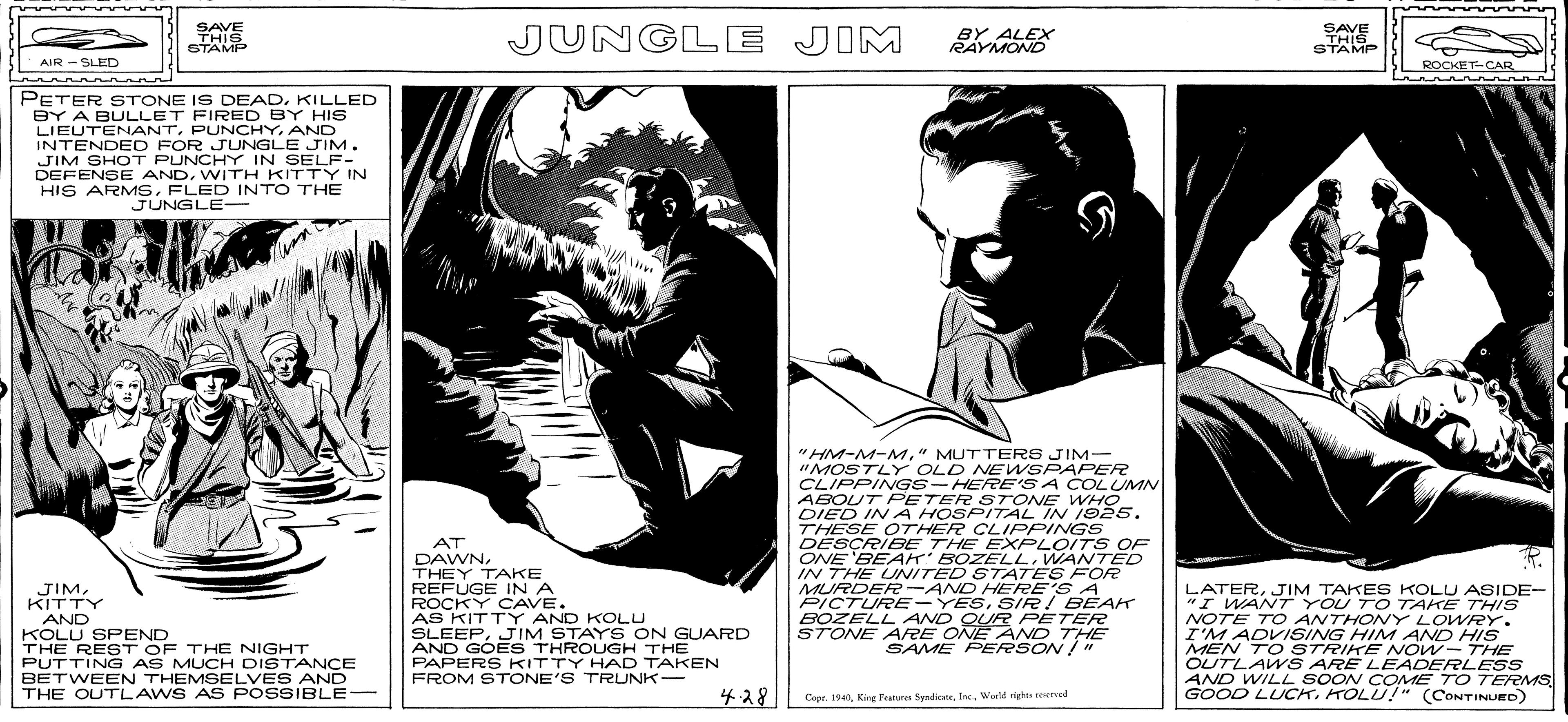 Monochrome OCR: SAVE THIS STAMP JUNGLE JIM BY ALEX RAYMOND SAVE THIS STAMP AIR -SLED ROCKET-CAR PETER STONE IS DEADKILLED BY A BULLET FIRED BY HIS LIEUTENANTAND INTENDED FOR JUNGLE JIM. JIM SHOT PUNCHY IN SELF- DEFENSE ANDWITH KITTY IN HIS ARMSFLED INTO THE JUNGLE- AT DAWNTHEY TAKE REFUGE INA ROCKY CAVE. AS KITTY AND KOLU SLEEPJIM STAYS ON GUARD AND GOES THROUGH THE PAPERS KITTY HAD TAKEN FROM STONE'S TRUNK- "HM-M-M" MUTTERS JIM- "MOSTLY OLD NE WSPAPER CLIPPINGS-HERE'S A COLUMN ABOUT PETER STONE WHO DIED IN A HOSPITAL IN 192s. THESE OTHER CLIPPINGS DESÇRIBE THE EXPLOITS OF ONE 'BEAK' BOZELLWANTED IN THE UNITED STATES FOR MURDER -AND HERE'S A PICTURE -YESSIR BEAK BOZELL AND QUR PETER STONE ARRE ONE AND THE SAME PERSON / JIMKITTY AND KOLU SPEND THE REST OF THE NIGHT PUTTING AS MUCH DISTANCE BETWEEN THEMSELVES AND THE OUTLAWS AS POSSIBLE- LATERJIM TAKES KOLU ASIDE- "I WANT YOU TO TAKE THIS NOTE T O ANTHONY LOWRY. I'M ADVISING HINM AND HIS MEN TO STRIKE NOW- THE OUTLAWS ARE LEADERLESS AND WILL SOON COME TO TERMS GOOD LUCKKOLU!" (CONTINUED) ??8 Capr. 194World righes eerved SAVE THIS STAMP JUNGLE JIM BY ALEX RAYMOND SAVE THIS STAMP AIR -SLED ROCKET-CAR PETER STONE IS DEADKILLED BY A BULLET FIRED BY HIS LIEUTENANTAND INTENDED FOR JUNGLE JIM. JIM SHOT PUNCHY IN SELF- DEFENSE ANDWITH KITTY IN HIS ARMSFLED INTO THE JUNGLE- AT DAWNTHEY TAKE REFUGE INA ROCKY CAVE. AS KITTY AND KOLU SLEEPJIM STAYS ON GUARD AND GOES THROUGH THE PAPERS KITTY HAD TAKEN FROM STONE'S TRUNK- "HM-M-M" MUTTERS JIM- "MOSTLY OLD NE WSPAPER CLIPPINGS-HERE'S A COLUMN ABOUT PETER STONE WHO DIED IN A HOSPITAL IN 192s. THESE OTHER CLIPPINGS DESÇRIBE THE EXPLOITS OF ONE 'BEAK' BOZELLWANTED IN THE UNITED STATES FOR MURDER -AND HERE'S A PICTURE -YESSIR BEAK BOZELL AND QUR PETER STONE ARRE ONE AND THE SAME PERSON / JIMKITTY AND KOLU SPEND THE REST OF THE NIGHT PUTTING AS MUCH DISTANCE BETWEEN THEMSELVES AND THE OUTLAWS AS POSSIBLE- LATERJIM TAKES KOLU ASIDE- "I WANT YOU TO TAKE THIS NOTE T O ANTHONY LOWRY. I'M ADVISING HINM AND HIS MEN TO STRIKE NOW- THE OUTLAWS ARE LEADERLESS AND WILL SOON COME TO TERMS GOOD LUCKKOLU!" (CONTINUED) ?? 8 Capr. 194King Pratur SymdicsteWorld righes eerved
