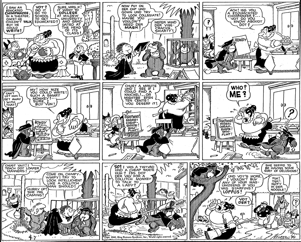 Font OCR: SUREMRS. K! IT WENT TO COLLEGE AT MILDEW UNIVERSITY AND GRAD- UATED AT THE HEAD OF ITS CLASS! NOW PUT ON DER CAP UND GOWN UND TRY TO LOOK COLLEGIATE! MAYBE YOU VOULDN'T NEED DER MASK! I SAW AN EDUCATED CHIMPANZEE IN A THEATERONCE! HE COULDN'T TALK EDUMCATED? BUT HE COULD WRITE! VOT ? DID IT GO TO SCHOOL TO GET ACH ! ISS YOU A EDJUMCATED CHIMPANZER ?... VONOW ÁBOUDT DOT ? ? NEFER MIND DER VISE - CRACKS EMARTY! HOWDY CHUST A MINUTE UND I SEE" IF I COULD FIND A KNICKEL!-- OR MIGHTBE EFEN TEN CENTS! YOU DESERF IT! WHO? My! HOW _NIZE YOU COULD WRITE! SUCH A SMART MONKEY! SUREI BUY'VUN! ME ? CAN'T LET HIM GET AWAY WITHTHAT! TIGHTWAD! MISER! CHEAP- SHATE! TIGHTWAD! MISERI CHEAP. SKATE! CHIN- FLINT! HOWDY am yorkingny dome magajines (CHUGT VAIT!IL TEACH DOT LOAFER MANNERS ! SHE SEEMS TO BE HAVING SOME So! I VAS A TIGTVAD UND A CHEÁP SKATE HUH ? IsS DOT DER VAYFOR A COLLITCH MONKEY TO TALK TO A L'ADY? SORT OF DELUSIONS! COME ONCHIMPY- WIMPY! TRY TO LOOK INTELLICHENT LIKE A COLLITCH MAN SHOULD! Y UND VOT'S MOREI VOULDN'T BUY ANY UF YOUR MAG- OMZEENS IF YOU VAS STARFING ! LOPPUS! TSK! TSK!. NUTTY IN DER NOODLE! HURRY UP! SHE ISS CAMING! VOT DER? WHAP! Copr. 1940World rights reserved. SUREMRS. K! IT WENT TO COLLEGE AT MILDEW UNIVERSITY AND GRAD- UATED AT THE HEAD OF ITS CLASS! NOW PUT ON DER CAP UND GOWN UND TRY TO LOOK COLLEGIATE! MAYBE YOU VOULDN'T NEED DER MASK! I SAW AN EDUCATED CHIMPANZEE IN A THEATERONCE! HE COULDN'T TALK EDUMCATED? BUT HE COULD WRITE! VOT ? DID IT GO TO SCHOOL TO GET ACH ! ISS YOU A EDJUMCATED CHIMPANZER ?... VONOW ÁBOUDT DOT ? ? NEFER MIND DER VISE - CRACKS EMARTY! HOWDY CHUST A MINUTE UND I SEE" IF I COULD FIND A KNICKEL!-- OR MIGHTBE EFEN TEN CENTS! YOU DESERF IT! WHO? My! HOW _NIZE YOU COULD WRITE! SUCH A SMART MONKEY! SUREI BUY'VUN! ME ? CAN'T LET HIM GET AWAY WITHTHAT! TIGHTWAD! MISER! CHEAP- SHATE! TIGHTWAD! MISERI CHEAP. SKATE! CHIN- FLINT! HOWDY am yorkingny dome magajines (CHUGT VAIT!IL TEACH DOT LOAFER MANNERS ! SHE SEEMS TO BE HAVING SOME So! I VAS A TIGTVAD UND A CHEÁP SKATE HUH ? IsS DOT DER VAYFOR A COLLITCH MONKEY TO TALK TO A L'ADY? SORT OF DELUSIONS! COME ONCHIMPY- WIMPY! TRY TO LOOK INTELLICHENT LIKE A COLLITCH MAN SHOULD! Y UND VOT'S MOREI VOULDN'T BUY ANY UF YOUR MAG- OMZEENS IF YOU VAS STARFING ! LOPPUS! TSK! TSK!. NUTTY IN DER NOODLE! HURRY UP! SHE ISS CAMING! VOT DER? WHAP! Copr. 1940King Peatures SyndicateWorld rights reserved.