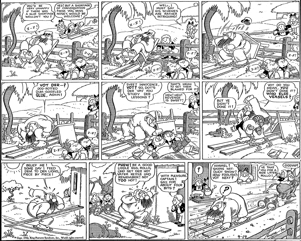 Illustration OCR: YOU 'D BE VERY UNHAPPY IF THERE WAS S FROM YOUMISS A GLUE SHORTAGE NOSEYWOULD BE WOULDN'T YOU ? YES! BUT A SHORTAGE OF CONVERSATION WELL1 MUST SAY HIS SCHEMES ARE RÁTHER INTRIGUING! WELCOME! z-z! z-z! RAPHY SAPHY z-z! Z-z! VOT DER-? DOD ROTTED DUM- GOOZLED GLUEAGAIN! SVEET INNOCENCEDOT'S DER VAY YOU STUDY DER LESSONS ? THAT'S MEAN TO GET THEM BLAMED FOR IT! VOT DO YOU MEANYOU DIDN'T DONE IT? WHO ELSE VEASELS? ???! ???! REVENGE IS SWEET! BUT VE DIDN'T DONE IT! z-z! Z-z! HISTORY BELIEF ME ! SOME DAY I FEED 7 DEM TO DER LIONSPIECE BY PIECE ! PHEW! BE A GOOD LIDDLE EGGUND GET DER HOT VATER KETTLE UND REMEMBER! NOT ??? ???! HIMMEL ! SKIING MIT- OUDT SNOW! HOW FOOLISH! VOT NEXT ? GIDDYAP! VE TAKE YOU FOR A RIDE LATERS ROLLO ! WITH PLEASURECAPTAIN ! SAYFOR ABOUT FOUR BITS ? ? ? Copr. 1940Work rights reerved. 4-14 lon. YOU 'D BE VERY UNHAPPY IF THERE WAS S FROM YOUMISS A GLUE SHORTAGE NOSEYWOULD BE WOULDN'T YOU ? YES! BUT A SHORTAGE OF CONVERSATION WELL1 MUST SAY HIS SCHEMES ARE RÁTHER INTRIGUING! WELCOME! z-z! z-z! RAPHY SAPHY z-z! Z-z! VOT DER-? DOD ROTTED DUM- GOOZLED GLUEAGAIN! SVEET INNOCENCEVOT? SODOT'S DER VAY YOU STUDY DER LESSONS ? THAT'S MEAN TO GET THEM BLAMED FOR IT! VOT DO YOU MEANYOU DIDN'T DONE IT? WHO ELSE VEASELS? ???! ???! REVENGE IS SWEET! BUT VE DIDN'T DONE IT! z-z! Z-z! HISTORY BELIEF ME ! SOME DAY I FEED 7 DEM TO DER LIONSPIECE BY PIECE ! PHEW! BE A GOOD LIDDLE EGGUND GET DER HOT VATER KETTLE UND REMEMBER! NOT ??? ???! HIMMEL ! SKIING MIT- OUDT SNOW! HOW FOOLISH! VOT NEXT ? GIDDYAP! VE TAKE YOU FOR A RIDE LATERS ROLLO ! WITH PLEASURECAPTAIN ! SAYFOR ABOUT FOUR BITS ? ? ? Copr. 1940King Features SyndicateWork rights reerved. 4-14 lon.