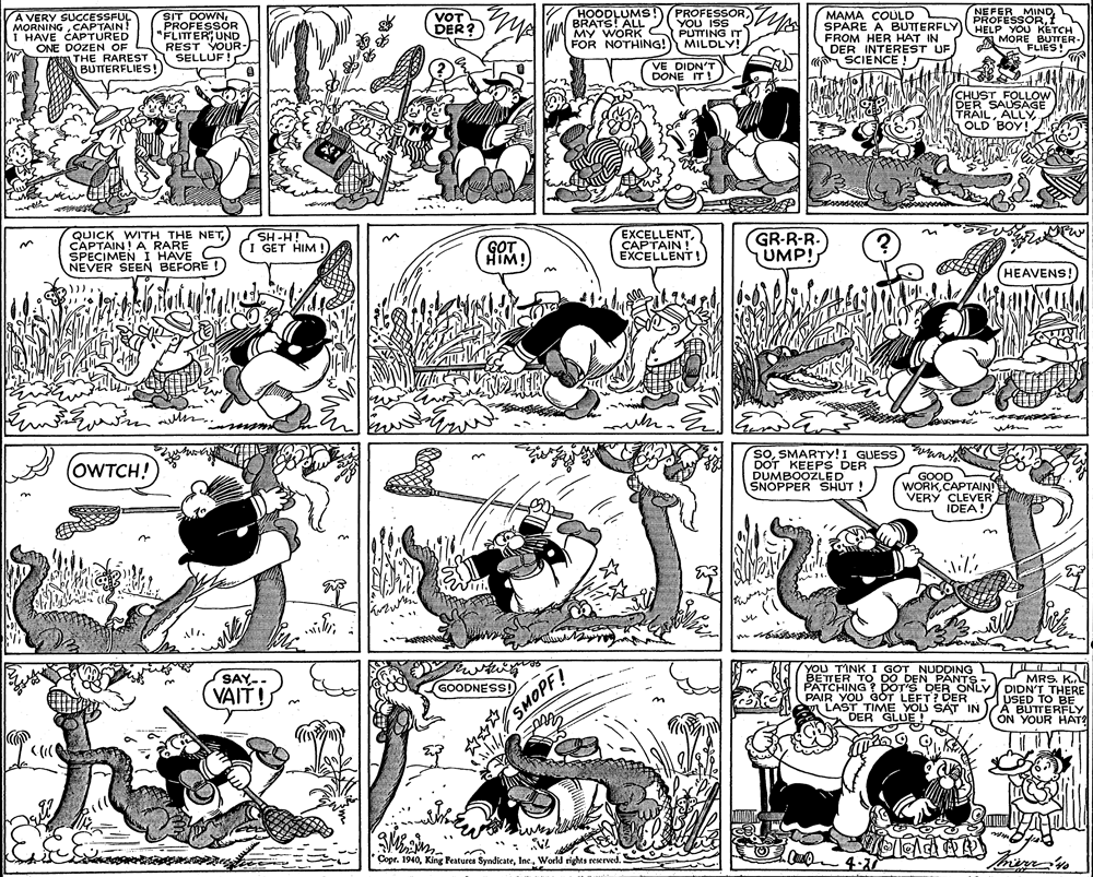 Style OCR: A VERY SUCCESSFUL MORNINGCAPTAIN! I HAVE CAPTURED ONE DOZEN OF PRIA THE RAREST BUTTERFLIES! SIT DOWN„PROFESSOR "FLITER; UND REST YOUR- SELLUF! MA HOODLUMS! BRATS! ALL MY WORK FOR NOTHING! PROFESSORYOU ISS PUTTING IT MILDLY! MAMA COÚLD SPARE A BUTTERFLY FROM HER HAT IN DER INTEREST UF SCIENCE ! NEFER MIND PROFESSORt HELP YOU KETCH MORE BUTTER- FLIES! VOT DER? VE DIDN'T DONE IT! CHUST FOLLOW DER SAUSAGE TRAIL. OLD BOY! QUICK WITH THE NETCAPTAIN! A RARE SPECIMEN I HAVE NEVER SEEN BEFORE SH-H! I GET HIM ! GOT HIM! EXCELLENTCAPTAIN ! EXCELLENT! GR-R-R. UMP! HEAVENS! soSMARTY!I GUESS) an DOT KEEPS DER DUMBOOZLED SNOPPER SHUT ! OWTCH! GOOD WORKCAPTAIN! VERY CLEVER IDEA! YOU TINK_I GOT NUDDING BETTER TO DO DEN PANTS SAY-. VAIT! DIDNARS PATCHING ? POT'S DER ONLY DIDN'T THERE USED TO BE A BUTTERFLY ON YOUR HAT GOODNESS!) PAIR YOU GÓT LEFT? DER w LAST TIME YOU SAT IN DER GLUE! Copr. 1940World rights reserved. SMOPF A VERY SUCCESSFUL MORNINGCAPTAIN! I HAVE CAPTURED ONE DOZEN OF PRIA THE RAREST BUTTERFLIES! SIT DOWN„PROFESSOR "FLITER; UND REST YOUR- SELLUF! MA HOODLUMS! BRATS! ALL MY WORK FOR NOTHING! PROFESSORYOU ISS PUTTING IT MILDLY! MAMA COÚLD SPARE A BUTTERFLY FROM HER HAT IN DER INTEREST UF SCIENCE ! NEFER MIND PROFESSORt HELP YOU KETCH MORE BUTTER- FLIES! VOT DER? VE DIDN'T DONE IT! CHUST FOLLOW DER SAUSAGE TRAIL. OLD BOY! QUICK WITH THE NETCAPTAIN! A RARE SPECIMEN I HAVE NEVER SEEN BEFORE SH-H! I GET HIM ! GOT HIM! EXCELLENTCAPTAIN ! EXCELLENT! GR-R-R. UMP! HEAVENS! soSMARTY!I GUESS) an DOT KEEPS DER DUMBOOZLED SNOPPER SHUT ! OWTCH! GOOD WORKCAPTAIN! VERY CLEVER IDEA! YOU TINK_I GOT NUDDING BETTER TO DO DEN PANTS SAY-. VAIT! DIDNARS PATCHING ? POT'S DER ONLY DIDN'T THERE USED TO BE A BUTTERFLY ON YOUR HAT GOODNESS!) PAIR YOU GÓT LEFT? DER w LAST TIME YOU SAT IN DER GLUE! Copr. 1940King Features SyndicateWorld rights reserved. SMOPF