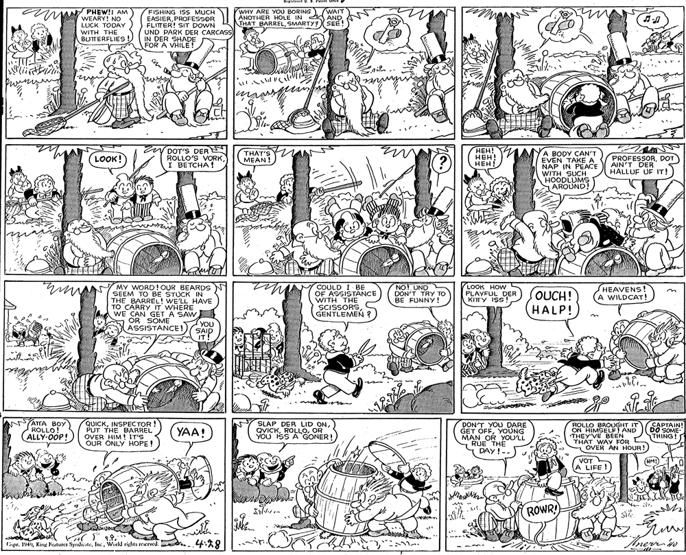 Illustration OCR: UMPHEW!I AM WHY ARE YOU BORING). (WAIT ANOTHER HOLE IN ANDSMARTY?XSEE ! FISHING ISS MUCH EASIERPROFESSOR FLITTER! SIT DOWN UND PARK DER CARCASS IN DER SHADE FOR A VHILE ! WEARY! NO LUCK TODAY WITH THE BUTTERFLIES ! nie EN DOT'S DER S ROLLO'S VORK???! HEH! HEH! YA BODY CAN'T EVEN TAKE A NAP IN PEACE WITH SUCH HOODLUMS AROUND! (LOOK! THAT'S MEAN! (?) PROFESSORDOT AIN'T DER HÁLLUF UF IT! I BETCHA! N NO! UND DON'T TRY TO BE FUNNY ! LOOK HOWS PLAYFUL DER KITTY ISS! MY WORD! OUR BEARDS COULD I BE OF ASSISTANCE HEAVENS! A WILDCAT! SEEM TO BE STUCK IN THE BARREL! WE'LL HAVE T? CARRY IT WHERE WE CAN GET A SAW (you WITH THE SCISSORS GENTLEMEN ? OUCH! HALP! OR SOME ASSISTANCE! YOU SAID IT! ATTA BOY ROLLO! ALLY-OOP! Y QUICKINSPECTOR ! PUT THE BARREL OVER HIM ! IT'S OUR ONLY HOPE ! SLAP DER LID ONOR YOU ISS A GONER! DON'T YOU DARE GET OFFYOUNG MAN OR YOULL 1 RUE THE DAY !-- ROLLO BROUGHT IT ON HIMSELF! AND THEY'VE BEEN THAT WAY FOR CAPTAIN! DO SOME THING! YAA! THAVER AN HOUR! VOT A LIFE ! (HM!)A.0 ROWR wilth. 1.9. ipr. 194Inc. Wirld rights reerved. ..4:%8 Anerr in pr. 194Woeld rights rewrved. UMPHEW!I AM WHY ARE YOU BORING). (WAIT ANOTHER HOLE IN ANDTHAT BARRELSMARTY?XSEE ! FISHING ISS MUCH EASIERPROFESSOR FLITTER! SIT DOWN UND PARK DER CARCASS IN DER SHADE FOR A VHILE ! WEARY! NO LUCK TODAY WITH THE BUTTERFLIES ! nie EN DOT'S DER S ROLLO'S VORK???! HEH! HEH! YA BODY CAN'T EVEN TAKE A NAP IN PEACE WITH SUCH HOODLUMS AROUND! (LOOK! THAT'S MEAN! (?) PROFESSORDOT AIN'T DER HÁLLUF UF IT! I BETCHA! N NO! UND DON'T TRY TO BE FUNNY ! LOOK HOWS PLAYFUL DER KITTY ISS! MY WORD! OUR BEARDS COULD I BE OF ASSISTANCE HEAVENS! A WILDCAT! SEEM TO BE STUCK IN THE BARREL! WE'LL HAVE T? CARRY IT WHERE WE CAN GET A SAW (you WITH THE SCISSORS GENTLEMEN ? OUCH! HALP! OR SOME ASSISTANCE! YOU SAID IT! ATTA BOY ROLLO! ALLY-OOP! Y QUICKINSPECTOR ! PUT THE BARREL OVER HIM ! IT'S OUR ONLY HOPE ! SLAP DER LID ONOR YOU ISS A GONER! DON'T YOU DARE GET OFFYOUNG MAN OR YOULL 1 RUE THE DAY !-- ROLLO BROUGHT IT ON HIMSELF! AND THEY'VE BEEN THAT WAY FOR CAPTAIN! DO SOME THING! YAA! THAVER AN HOUR! VOT A LIFE ! (HM!)A.0 ROWR wilth. 1.9. ipr. 194King Fuatures SyndicateInc. Wirld rights reerved. ..4:%8 Anerr in pr. 194Kine Putures SyndicateWoeld rights rewrved.