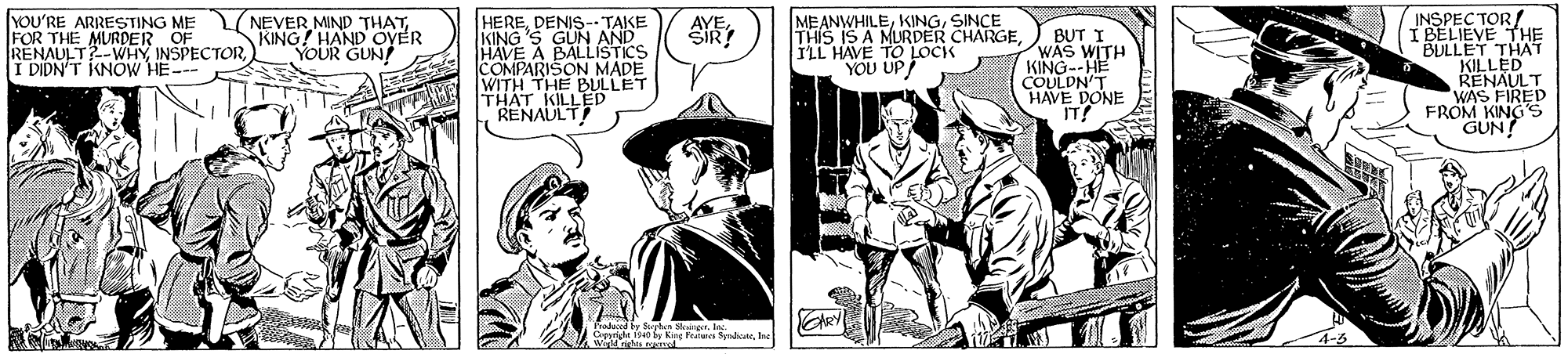 Fictional character OCR: INSPEC TOR! I BELIEVE THE BULLET THAT KILLED RENAULT WAS FIRED FROM KING S GUN! YOU'RE ARRESTING ME FOR THE MURDER OF RENAULT?-WHYI DIDN'T IKNOW HE- Y NEVER MIND THATKING! HAND OYÉR YOUR GUN! HEREDENIS- TAKE KING 'S GUN AND HAVE A BALLISTICS COMPARISON MADE WITH THE BULLET THAT KILLED RENAULT MEANWHILESINCE THIS IS A MURDER CHARGE ILL HAVE TO LOCK YOU UP BUT I WAS WITH KING--HE COULDN'T E DONE Pradaced by Sryhn r. l Cepprl fo fe Kng Fratuna Symdcatenc INSPEC TOR! I BELIEVE THE BULLET THAT KILLED RENAULT WAS FIRED FROM KING S GUN! YOU'RE ARRESTING ME FOR THE MURDER OF RENAULT?-WHYI DIDN'T IKNOW HE- Y NEVER MIND THATKING! HAND OYÉR YOUR GUN! HEREDENIS- TAKE KING 'S GUN AND HAVE A BALLISTICS COMPARISON MADE WITH THE BULLET THAT KILLED RENAULT MEANWHILESINCE THIS IS A MURDER CHARGE ILL HAVE TO LOCK YOU UP BUT I WAS WITH KING--HE COULDN'T E DONE Pradaced by Sryhn r. l Cepprl fo fe Kng Fratuna Symdcate