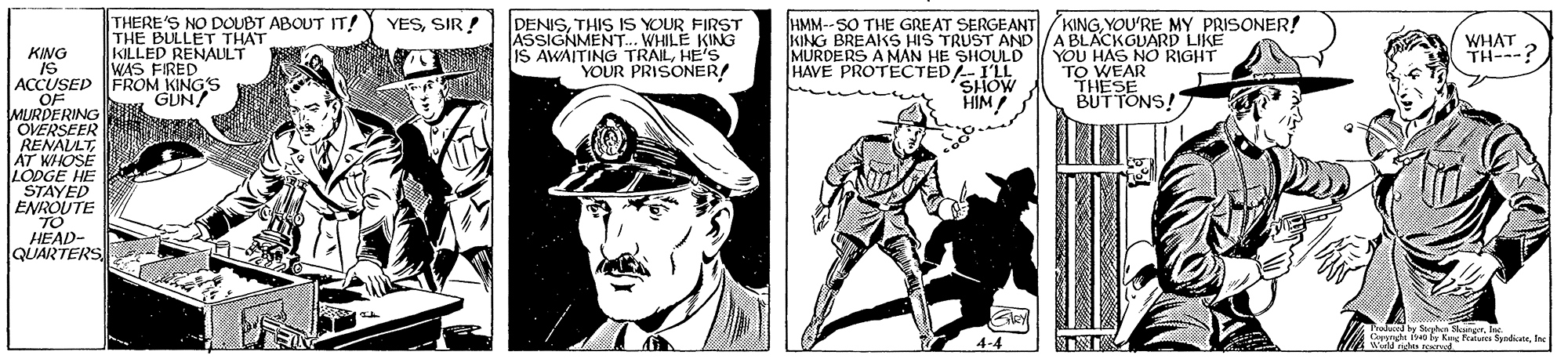 Illustration OCR: THERE'S NO DOUBT ABOUT IT! THE BULLET THAT KILLED RENAULT WAS FIRED HMM--SO THE GREAT SERGEANT/KINGYOU'RE MY PRISONER! KING BREAKS HIS TRUST AND/A BLACKGUARD LIKE MURDERS A MAN HE SHOULD HAVE PROTECTED-I'LL YESSIR! DENISTHIS Is YOUR FIRST ASSIGNMENT.. WHILE KING IS AWAITING TRAILHE'S YOUR PRISONER! WHAT TH---? YOU HAS NO RIGHT KING IS ACCUSED FROM KINGS OF MURDERING OVERSEER RENALLTAT WHOSE LODGE HE STAYED ENROUTE SHOW HIM TO WEAR THESE BUTTONS! GUN/ HEAD- QUARTERS Tralaced by Soyhen MngrInc C h a y Ke Fale Syndenc: 4-4 THERE'S NO DOUBT ABOUT IT! THE BULLET THAT KILLED RENAULT WAS FIRED HMM--SO THE GREAT SERGEANT/KINGYOU'RE MY PRISONER! KING BREAKS HIS TRUST AND/A BLACKGUARD LIKE MURDERS A MAN HE SHOULD HAVE PROTECTED-I'LL YESSIR! DENISTHIS Is YOUR FIRST ASSIGNMENT.. WHILE KING IS AWAITING TRAILHE'S YOUR PRISONER! WHAT TH---? YOU HAS NO RIGHT KING IS ACCUSED FROM KINGS OF MURDERING OVERSEER RENALLTAT WHOSE LODGE HE STAYED ENROUTE SHOW HIM TO WEAR THESE BUTTONS! GUN/ HEAD- QUARTERS Tralaced by Soyhen MngrInc C h a y Ke Fale Syndenc: 4-4