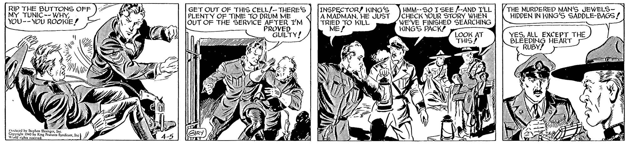Art OCR: RIP THE BUTTONS OFF MY TUNIC--WHYYOU--YOU ROOKIE! GET OUT OF THIS CELL/-- THERE'S PLENTY OF TIME TO DRUM ME OUT OF THE SERVICE AFTER I'M PROVED GUILTY! INSPECTOR/ KING'S A MADMANHE JUST TRIED TO KILL ME! HMM--SO I SEE -AND I'LL CHECK YOUR STORY WHEN WE'VE FINISHED SEARCHING KINGS PACK THE MURDERED MAN'S JEWELS- HIDDEN IN KING'S SADDLE-BAGS! LOOK AT THIS! YESALL EXCEPT THE BLEEDING HEART RUBY! had y ehen kaingIne a n A Peturca SpadiatIn 4-5 GRY RIP THE BUTTONS OFF MY TUNIC--WHYYOU--YOU ROOKIE! GET OUT OF THIS CELL/-- THERE'S PLENTY OF TIME TO DRUM ME OUT OF THE SERVICE AFTER I'M PROVED GUILTY! INSPECTOR/ KING'S A MADMANHE JUST TRIED TO KILL ME! HMM--SO I SEE -AND I'LL CHECK YOUR STORY WHEN WE'VE FINISHED SEARCHING KINGS PACK THE MURDERED MAN'S JEWELS- HIDDEN IN KING'S SADDLE-BAGS! LOOK AT THIS! YESALL EXCEPT THE BLEEDING HEART RUBY! had y ehen kaingIne a n A Peturca SpadiatIn 4-5 GRY