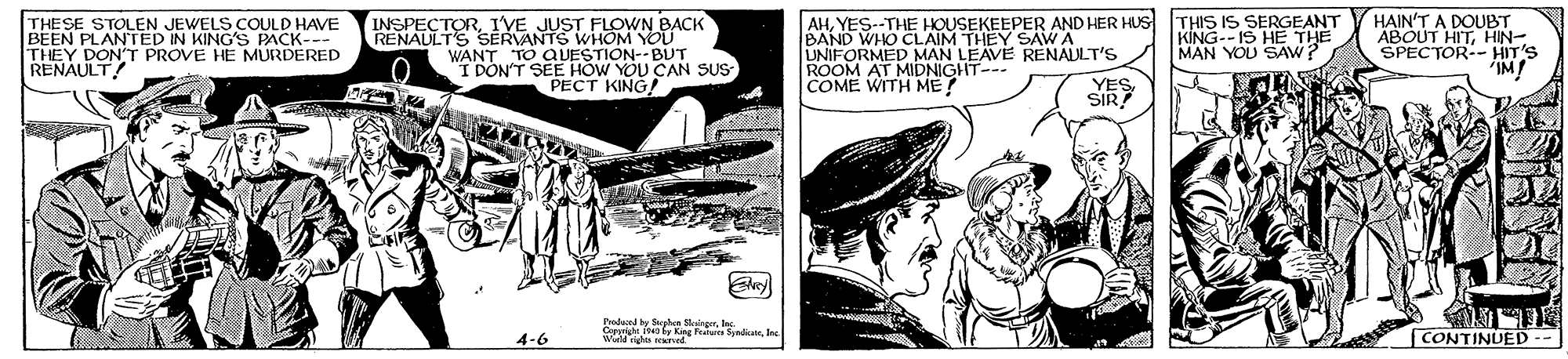 Fiction OCR: THIS IS SERGEANT KING--IS HE THE MAN YOU SAW? FLOWN BACK HAIN'T A DOUBT ABOUT HITHIN- SPECTOR-- HIT'S 'IM! THESE BEEN PLAGENN KIN ACK. VE THEY DON'T PROVE HE MURDERED RENAULT AHYES--THE HOUSEKEEPER AND HER HUS BAND WHO CLAIM T UNIFORMED MAN LEAVE RENALLT'S ROOM AT MIDNIGHT--- COME WITH ME? INSPECTORI'VE RENAULTS s SEDVANTS WHOM YOU WANT TO QVESTION--BUT "I DON'T SEE HOW YOU CAN SUS PECT KING! 1THEY SAW A SIR? adacnd by Stpe SingerInN. ww Oy g Tataes Syndicate CONTINUED-- 4-6 THIS IS SERGEANT KING--IS HE THE MAN YOU SAW? FLOWN BACK HAIN'T A DOUBT ABOUT HITHIN- SPECTOR-- HIT'S 'IM! THESE BEEN PLAGENN KIN ACK. VE THEY DON'T PROVE HE MURDERED RENAULT AHYES--THE HOUSEKEEPER AND HER HUS BAND WHO CLAIM T UNIFORMED MAN LEAVE RENALLT'S ROOM AT MIDNIGHT--- COME WITH ME? INSPECTORI'VE RENAULTS s SEDVANTS WHOM YOU WANT TO QVESTION--BUT "I DON'T SEE HOW YOU CAN SUS PECT KING! 1THEY SAW A SIR? adacnd by Stpe SingerInN. ww Oy g Tataes Syndicate CONTINUED-- 4-6