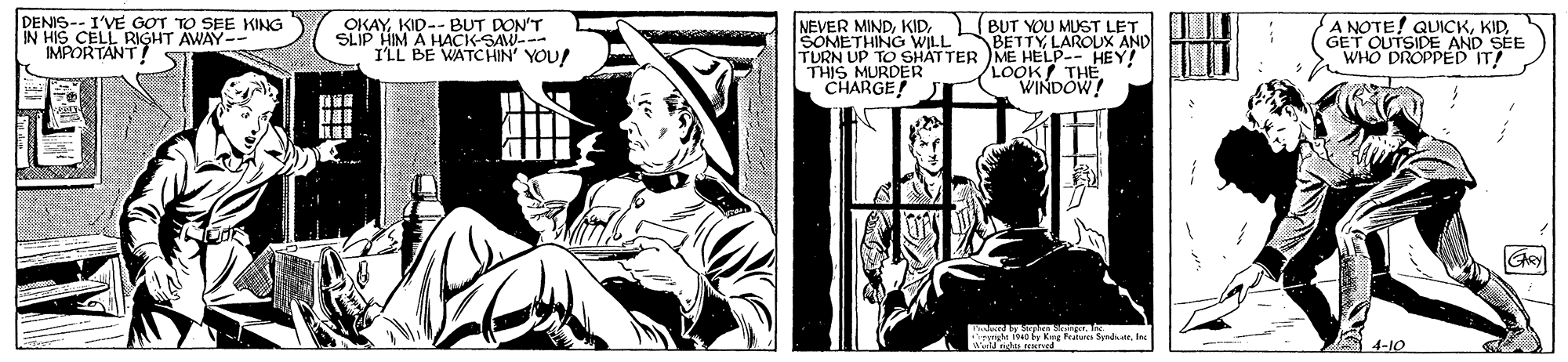 Comic book OCR: DENIS-- I'VE GOT TO IN HIS CELL RIGHT AWAY--" IMPORTANT! S AY KID-- BUT DON'T A HACK-SAW--- ILL BE WATCHIN' YOU! NEVER MINDSOMETHING WILL TURN UP TO SHATTER ME HELP-- HEY! THIS MURDER CHARGE! A NOTE! QUICKGET OUTSIDE AND SEE WHO DROPPED IT! L(BUT YOU MUST LET BETTYLAROUX AND KING LOOK THE WINDOW! 4-10 DENIS-- I'VE GOT TO IN HIS CELL RIGHT AWAY--" IMPORTANT! S AY KID-- BUT DON'T A HACK-SAW--- ILL BE WATCHIN' YOU! NEVER MINDSOMETHING WILL TURN UP TO SHATTER ME HELP-- HEY! THIS MURDER CHARGE! A NOTE! QUICKGET OUTSIDE AND SEE WHO DROPPED IT! L(BUT YOU MUST LET BETTYLAROUX AND KING LOOK THE WINDOW! 4-10