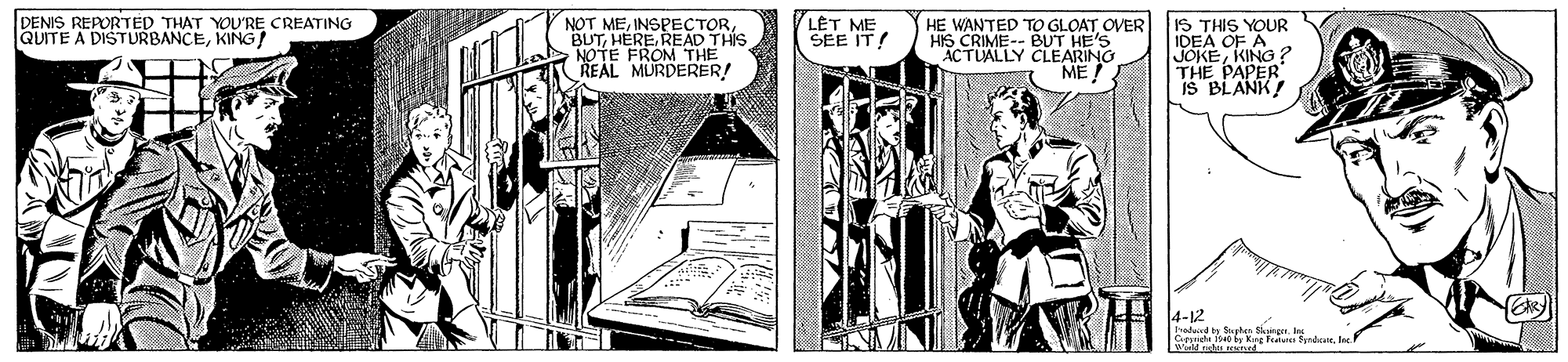 Font OCR: HE WANTED TO GLOAT OVER 1S THIS YOUR IDEA OF A JOKEKING ? THE PAPER IS BLANK! DENIS REPORTED THAT YOU'RE CREATING QUITE A DISTURBANCEKING! L?T ME SEE IT! "BUT. UENSPECIONIS NOTE FROM THE REAL MURDERER! HIS CRIME-- BUT HE'S ACTUALLY CLEARING ME 4-12 hodand y Sahen Sger. In Cpyndhe 1s40 by Kng Pate fyndole. eh net HE WANTED TO GLOAT OVER 1S THIS YOUR IDEA OF A JOKEKING ? THE PAPER IS BLANK! DENIS REPORTED THAT YOU'RE CREATING QUITE A DISTURBANCEKING! L?T ME SEE IT! "BUT. UENSPECIONIS NOTE FROM THE REAL MURDERER! HIS CRIME-- BUT HE'S ACTUALLY CLEARING ME 4-12 hodand y Sahen Sger. In Cpyndhe 1s40 by Kng Pate fyndole. eh net