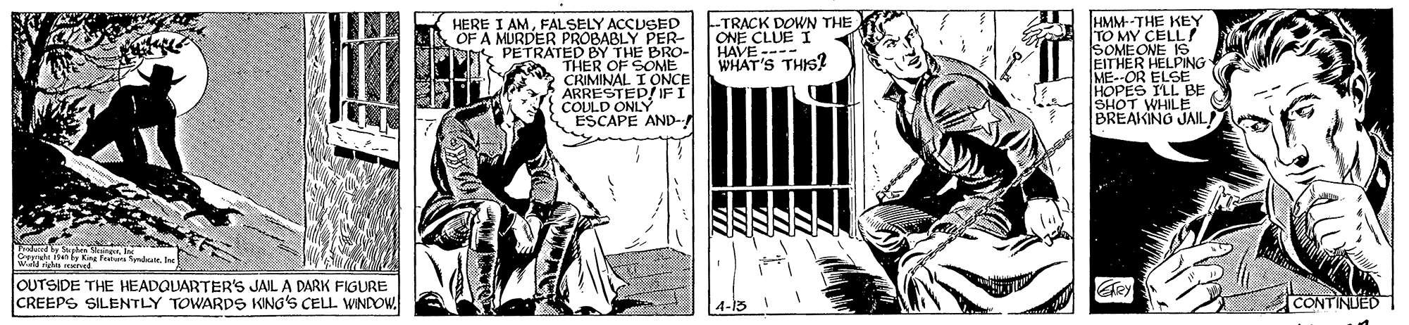 Art OCR: HERE I AMFALSELY ACCUSED OF A MURDER PROBABLY PER- PETRATED BY THE BRO- THER OF SONE CRIMINAL ARRESTED/ IFI COULD ONLY ESCAPE AND- -TRACK DOWN THE ONE CLUE I HAVE ---- WHAT'S THIS? HMM--THE KEY TO MY CELL! SOMEONE IS EITHER HELPING ME--OR ELSBE HOPES SHOT WHILE BREAKINO JAIL an by King fets ndrr J OUTSIDE THE HEADQUARTER'S JAIL A DARK FIGURE CREEPS SILENTLY TOWARDS KING'S CELL WINDOW. CONTRUED HERE I AMFALSELY ACCUSED OF A MURDER PROBABLY PER- PETRATED BY THE BRO- THER OF SONE CRIMINAL ARRESTED/ IFI COULD ONLY ESCAPE AND- -TRACK DOWN THE ONE CLUE I HAVE ---- WHAT'S THIS? HMM--THE KEY TO MY CELL! SOMEONE IS EITHER HELPING ME--OR ELSBE HOPES SHOT WHILE BREAKINO JAIL an by King fets ndrr J OUTSIDE THE HEADQUARTER'S JAIL A DARK FIGURE CREEPS SILENTLY TOWARDS KING'S CELL WINDOW. CONTRUED