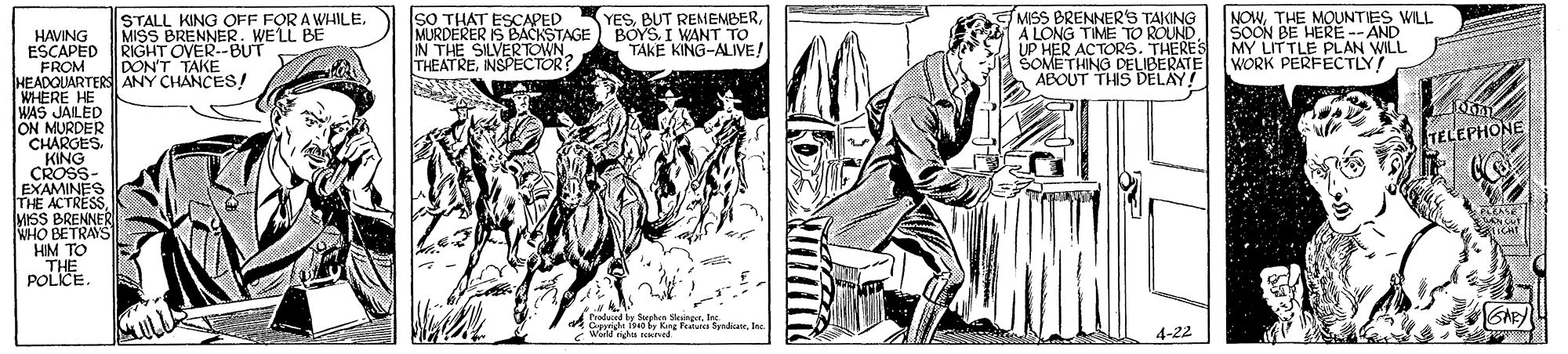 Art OCR: STALL KING OFF FOR A WHILE. MISS BRENNER. WELL BE RIGHT OVER--BUT DON'T TAKE SO THAT ESCAPED MURDERER IS BACKSTAGE IN THE SILVERTOWN THEATRENSPECTOR? YESI WANT TO TAKE KING-ALIVE! MISS BRENNERS TAKING A LONG TIME TO ROUND UP HER ACTORS. THERES SOMETHING DELIBERATE ABOUT THIS DELAY! NOWTHE MOUNTIES WILL SOON BE HERÉ -- AND MY LITTLE PLAN WILL WORK PERFECTLY! HAVING ESCAPED FROM HEADOUARTERS ANY CHANCES! WHERE HE WAS JAILED ON MURDER CHARGES. KING CROSS- EXAMINES THE ACTRESS MISS BRENNER WHO BETRAYS HIM TO THE POLICE. TELEPHONE PLEASE Produced by Sphen kargrIre Ciga ives by Kang Fedure SyhuneInc. World gha saned 4-22 STALL KING OFF FOR A WHILE. MISS BRENNER. WELL BE RIGHT OVER--BUT DON'T TAKE SO THAT ESCAPED MURDERER IS BACKSTAGE IN THE SILVERTOWN THEATRENSPECTOR? YESBUT REMEMBERI WANT TO TAKE KING-ALIVE! MISS BRENNERS TAKING A LONG TIME TO ROUND UP HER ACTORS. THERES SOMETHING DELIBERATE ABOUT THIS DELAY! NOWTHE MOUNTIES WILL SOON BE HERÉ -- AND MY LITTLE PLAN WILL WORK PERFECTLY! HAVING ESCAPED FROM HEADOUARTERS ANY CHANCES! WHERE HE WAS JAILED ON MURDER CHARGES. KING CROSS- EXAMINES THE ACTRESS MISS BRENNER WHO BETRAYS HIM TO THE POLICE. TELEPHONE PLEASE Produced by Sphen kargrIre Ciga ives by Kang Fedure SyhuneInc. World gha saned 4-22