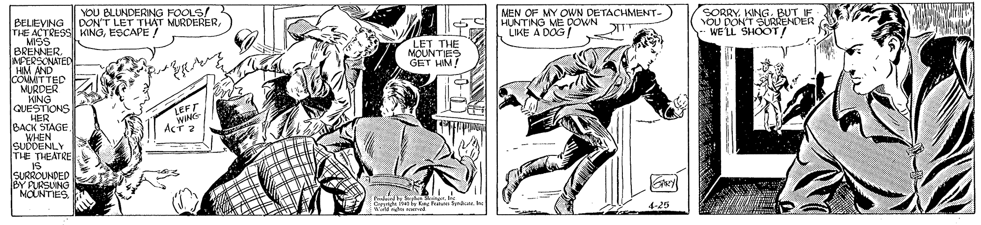 Font OCR: YOU BLUNDERING FOOLS! DONT LEDE MURDERERMEN OF MY OWN DETACHMENT- HUNTING ME DOWN LIKE A DOG! SORRYKING. BUT IF YOU DON'T SURRENDER WE' LL SHOOT/ BELEVING THE ACTRESS KINGESCAPE ! MISS BRENNER. IMPERSONATED HIM AND COUMITTED MURDER KING QUESTIONS HER BACK STAGE WHEN SUDDENLY THE THEATRE IS SURROUNDED BY PURSUING MOUNTIES. IL LET THE MOUNTIES GET HIM! LEFT WING ACT 2 by Sohun SgrIne Cpyrign ise fy Ke Feres Syndiwerld ras uired 4-25 YOU BLUNDERING FOOLS! DONT LEDE MURDERERMEN OF MY OWN DETACHMENT- HUNTING ME DOWN LIKE A DOG! SORRYKING. BUT IF YOU DON'T SURRENDER WE' LL SHOOT/ BELEVING THE ACTRESS KINGESCAPE ! MISS BRENNER. IMPERSONATED HIM AND COUMITTED MURDER KING QUESTIONS HER BACK STAGE WHEN SUDDENLY THE THEATRE IS SURROUNDED BY PURSUING MOUNTIES. IL LET THE MOUNTIES GET HIM! LEFT WING ACT 2 by Sohun SgrIne Cpyrign ise fy Ke Feres Syndiwerld ras uired 4-25