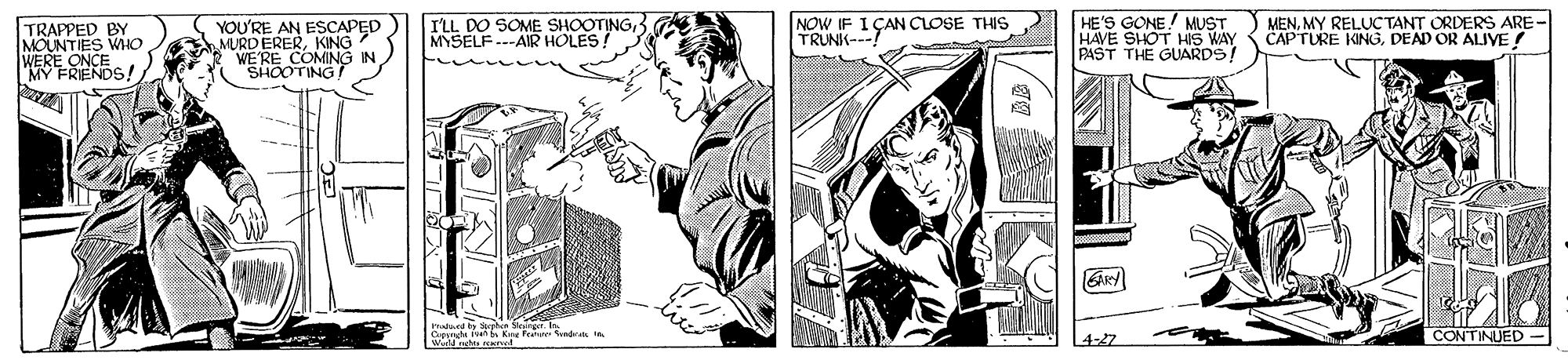 Illustration OCR: I'LL DO SOME SHOOTINGMYSELF ---AIR HOLES! HE'S GONE! MUST HAVE SHOT HIS WAY PAST THE GUARDS! MENMY RELUC TANT ORDERS ARE- CAPTURE KINGDEAD OR ALIVE NOW IF TRAPPED BY MOUNTIES WIIO WERE ONCE M FRENDS!YOU'RE AN ESCAPED MURDERERKING WE'RE COMING "SHOOTING TRUN CAN CLOSE THIS CONTINUED- 4-27 I'LL DO SOME SHOOTINGMYSELF ---AIR HOLES! HE'S GONE! MUST HAVE SHOT HIS WAY PAST THE GUARDS! MENMY RELUC TANT ORDERS ARE- CAPTURE KINGDEAD OR ALIVE NOW IF TRAPPED BY MOUNTIES WIIO WERE ONCE M FRENDS!YOU'RE AN ESCAPED MURDERERKING WE'RE COMING "SHOOTING TRUN CAN CLOSE THIS CONTINUED- 4-27