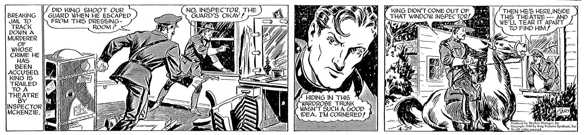 Illustration OCR: (NOTHE GUARD'S OKAY! DID KING SHOOT OUR GUARD WHEN HE ESCAPED FROM THIS DRESSING- ROOM? KING DIDN'T COME OUT OF THAT WINDOW INSPEC TOR! THEN HE'S HEREINSIDE THIS THEATRE --- AND WE'LL TEAR IT APART TO FIND HIM BREAKING JAIL TO TRACK DOWN A MURDERER .OF WHOSE CRIME HE HAS BEEN ACCUSEDKING IS TRAILED TO A THEATRE "BY INSPECTOR MCKENZIEHIDING IN THIS WARDRÓBE TRUNK WAGN'T SUCHA GOOD IDEA. I'M CORNERED! Per v Kang Fe fyndicatrIne (NOTHE GUARD'S OKAY! DID KING SHOOT OUR GUARD WHEN HE ESCAPED FROM THIS DRESSING- ROOM? KING DIDN'T COME OUT OF THAT WINDOW INSPEC TOR! THEN HE'S HEREINSIDE THIS THEATRE --- AND WE'LL TEAR IT APART TO FIND HIM BREAKING JAIL TO TRACK DOWN A MURDERER .OF WHOSE CRIME HE HAS BEEN ACCUSEDKING IS TRAILED TO A THEATRE "BY INSPECTOR MCKENZIEHIDING IN THIS WARDRÓBE TRUNK WAGN'T SUCHA GOOD IDEA. I'M CORNERED! Per v Kang Fe fyndicatr