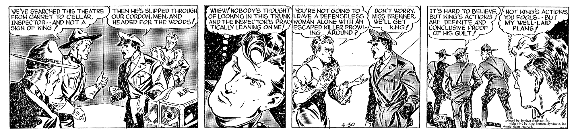 Style OCR: WE'VE SEARCHED THIS THEATRE ) THEN HE'S SLIPPED THROUGH FROM GARRET TO CELLARINSPECTOR--AND NOT A SIGN OF KING OF LOOKING IN THIS TRUNK LEAVE A DEFENSELESS AND THE INSPEC TOR'S PRAC WOMAN ALONE WITH AN TICALLY LEANING ON ME! WHEW/ NOBODY'S THOUGHT YOU'RE NOT GOING TOV DON'T WORRYMISS BRENNER WE'LL GET ESCAPED KILLER PROWL KING! IT'S HARD TO BELIEVE BUT KING'S ACTIONS ARE DEFINITE CONCLUSIVE PRÖÖF OF HIS GLILT! NOT KING'S ACTIONS N WELS-- BUT PLANS OUR CORDONAND HEADED FOR THE WOODS! ING AROUND ? 4-30 Ad riga.wved WE'VE SEARCHED THIS THEATRE ) THEN HE'S SLIPPED THROUGH FROM GARRET TO CELLARINSPECTOR--AND NOT A SIGN OF KING OF LOOKING IN THIS TRUNK LEAVE A DEFENSELESS AND THE INSPEC TOR'S PRAC WOMAN ALONE WITH AN TICALLY LEANING ON ME! WHEW/ NOBODY'S THOUGHT YOU'RE NOT GOING TOV DON'T WORRYMISS BRENNER WE'LL GET ESCAPED KILLER PROWL KING! IT'S HARD TO BELIEVE BUT KING'S ACTIONS ARE DEFINITE CONCLUSIVE PRÖÖF OF HIS GLILT! NOT KING'S ACTIONS N WELS-- BUT PLANS OUR CORDONAND HEADED FOR THE WOODS! ING AROUND ? 4-30 Ad riga.wved