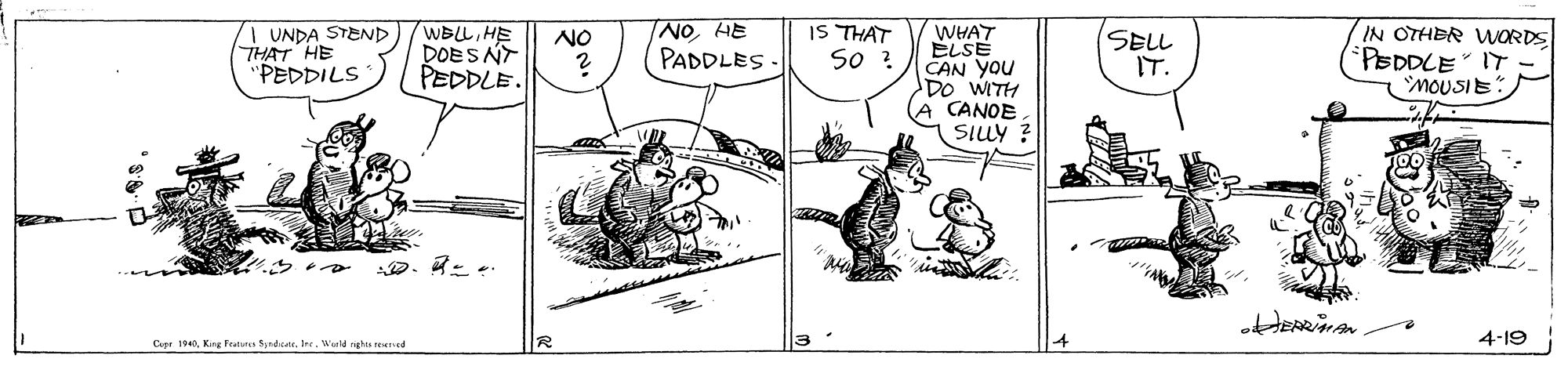 Fictional character OCR: WBLLHE DOES NT PEDDLE. NO HE PADDLES- IS THAT So ? WHAT ELSE CAN You DO WITH CANOE SILY ? IN OTHER WORDS PEDDLE" IT MOUSIE I UNDA STEND THAT HE PEDDILS SELL IT. NO 4-19 Cepr 1940Warld nghis teened WBLLHE DOES NT PEDDLE. NO HE PADDLES- IS THAT So ? WHAT ELSE CAN You DO WITH CANOE SILY ? IN OTHER WORDS PEDDLE" IT MOUSIE I UNDA STEND THAT HE PEDDILS SELL IT. NO 4-19 Cepr 1940King Fratus SdcaWarld nghis teened