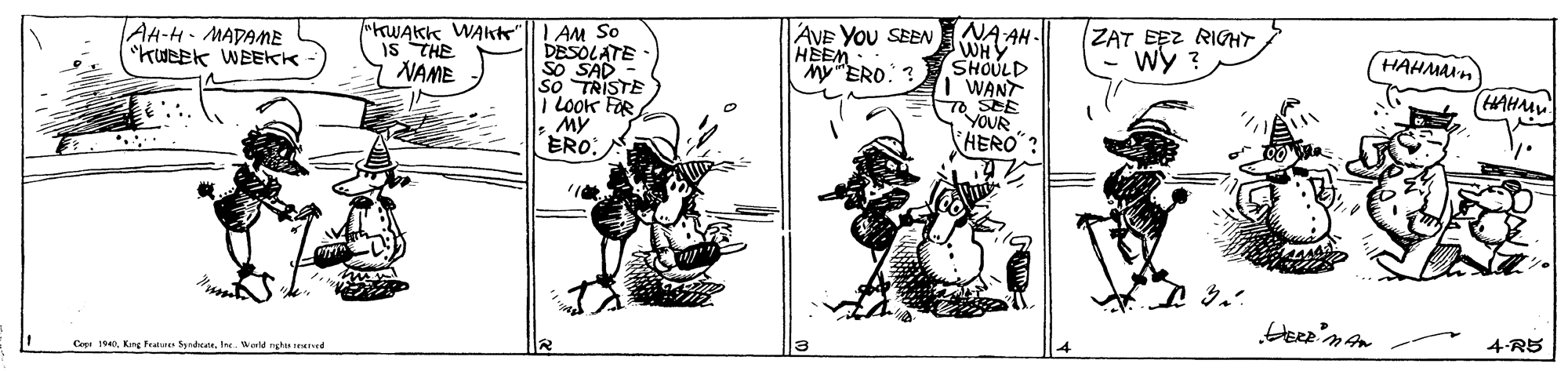 Art OCR: ZAT EEZ RIGHT Wy ? NA AH - WHY SHOULD I WANT TO SEE YOUR HERO AVE You SEEN HEEM- My "ERO. ? AM So DBSOLATE So SAD So TRISTE i LOoK FR MY ERO: AH-H MADAME "KWeek WEEKK KWAKK WAkk" is THE NAME HAHMAn HAHM 4-R5 Cop 190Ine. World nghan ted ZAT EEZ RIGHT Wy ? NA AH - WHY SHOULD I WANT TO SEE YOUR HERO AVE You SEEN HEEM- My "ERO. ? AM So DBSOLATE So SAD So TRISTE i LOoK FR MY ERO: AH-H MADAME "KWeek WEEKK KWAKK WAkk" is THE NAME HAHMAn HAHM 4-R5 Cop 190Kng Featre SyndrcateIne. World nghan ted