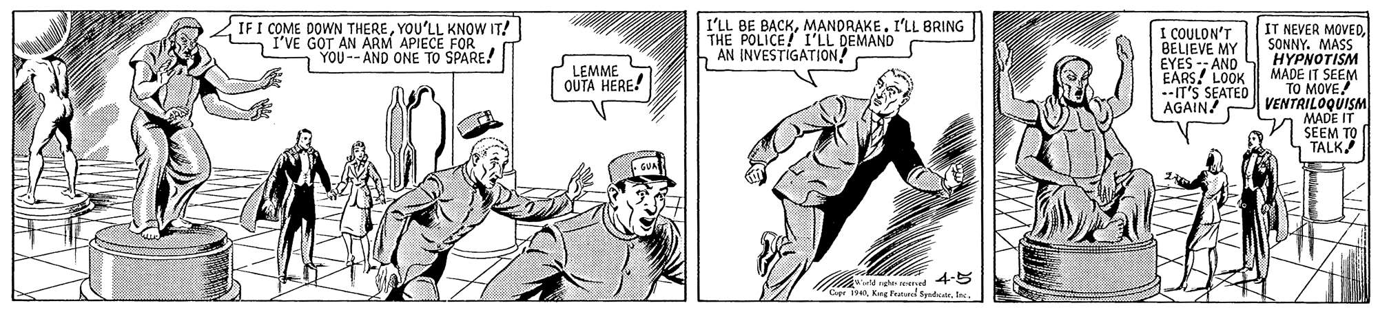 Art OCR: IF I COME DOWN THEREYOU'LL KNOW IT! I'VE GOT AN ARM APIECE FOR n YOU-- AND ONE TO SPARE! I'LL BE BACKMANDRAKE. I'LL BRING THE POLICE! I'LL DEMAND AN INVESTIGATION! I COULON'T BELJEVE MY EYES -- AND EARS! LOOK --IT'S SEATED AGAIN! IT NEVER MOVED. SONNY. MASS H?PNOTISM MADE IT SEEM TO MOVE VENTRILOQUISM MADE IT SEEM TO TALK LEMME OUTA HERE! 4-5 Cer 190lee IF I COME DOWN THEREYOU'LL KNOW IT! I'VE GOT AN ARM APIECE FOR n YOU-- AND ONE TO SPARE! I'LL BE BACKMANDRAKE. I'LL BRING THE POLICE! I'LL DEMAND AN INVESTIGATION! I COULON'T BELJEVE MY EYES -- AND EARS! LOOK --IT'S SEATED AGAIN! IT NEVER MOVED. SONNY. MASS H?PNOTISM MADE IT SEEM TO MOVE VENTRILOQUISM MADE IT SEEM TO TALK LEMME OUTA HERE! 4-5 Cer 190Kg Fratarei fente