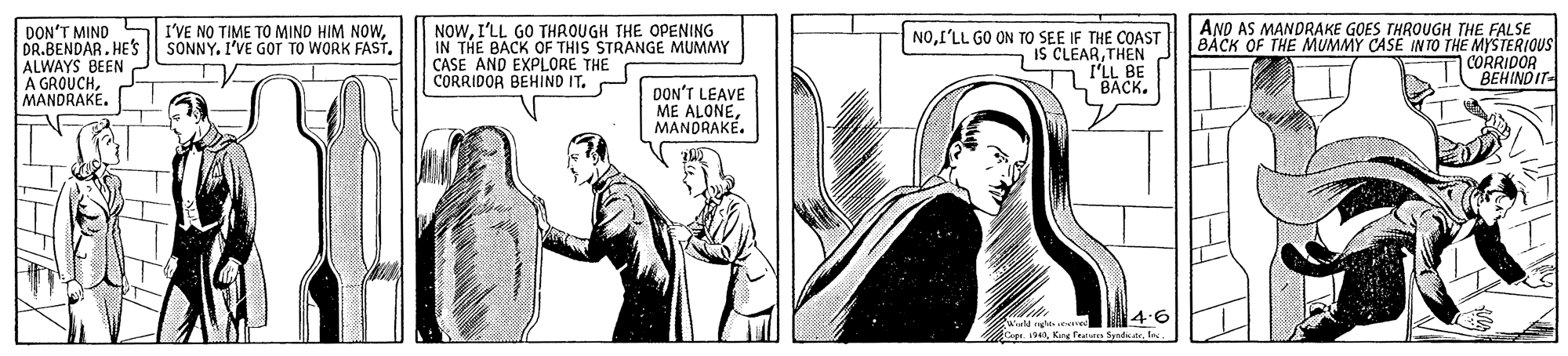 Publication OCR: NOWI'LL GO THROUGH THE OPENING IN THE BACK OF THIS STRANGE MUMMY CASE AND EXPLORE THE CORRIDOR BEHIND IT. AND AS MANDRAKE GOES THROUGH THE FALSE BACK OF THE MUMMY CASE IN TO THE MYSTERIOUS CORRIDOR BEHIND IT- I'VE NO TIME TO MINO HIM NOWDON'T MIND DR.BENDAR. HES ALWAYS BEEN A GROUCHMANDRAKE. NOI'LL GO ON TO SEE IF THE COAST IS CLEARTHEN I'LL BE BACK. DON'T LEAVE ME ALONEMANDRAKÉ. 4.6 Warld ge eve Gpeles. NOWI'LL GO THROUGH THE OPENING IN THE BACK OF THIS STRANGE MUMMY CASE AND EXPLORE THE CORRIDOR BEHIND IT. AND AS MANDRAKE GOES THROUGH THE FALSE BACK OF THE MUMMY CASE IN TO THE MYSTERIOUS CORRIDOR BEHIND IT- I'VE NO TIME TO MINO HIM NOWSONNY. I'VE GOT TO WORK FASTDON'T MIND DR.BENDAR. HES ALWAYS BEEN A GROUCHMANDRAKE. NOI'LL GO ON TO SEE IF THE COAST IS CLEARTHEN I'LL BE BACK. DON'T LEAVE ME ALONEMANDRAKÉ. 4.6 Warld ge eve GpeKng Fealas Synat