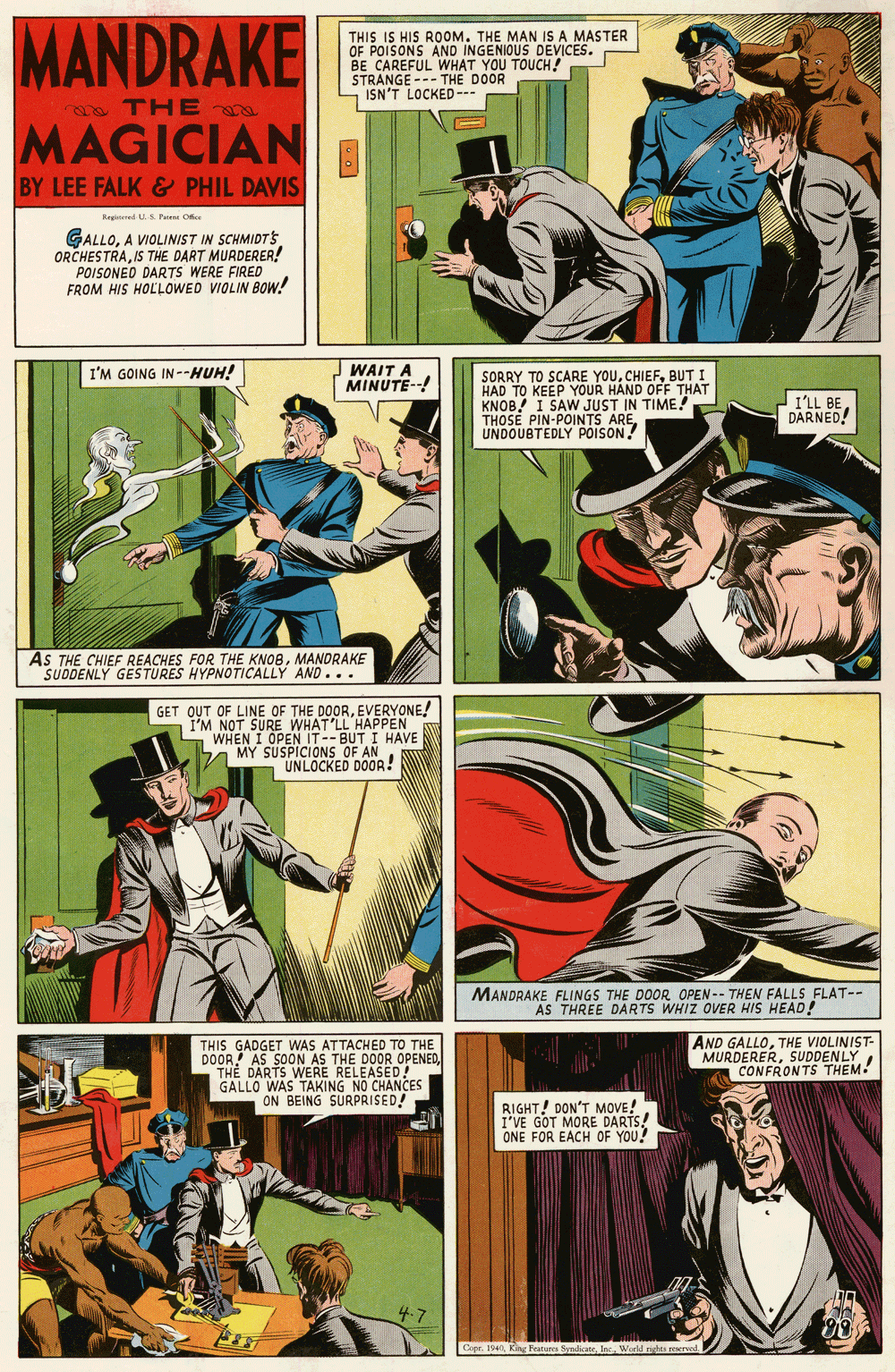 Illustration OCR: MANDRAKE THIS IS HIS ROOM. THE MAN IS A MASTER OF POISONS AND INGENIOUS DEVICES. BE CAREFUL WHAT YOU TOUCH! STRANGE --- THE DOOR ISN'T LOCKED--- ma THE MAGICIAN BY LEE FALK & PHIL DAVIS Ragited S Paene C GALLOA VIOLINIST IN SCHMIDT s ORCHESTRAIS THE DART MURDERER! POISONEO DARTS WERE FIRED FROM HIS HOLLOWED VIOLIN BOw! I'M GOING IN--HUH! WAIT A MINUTE--! SORRY TO SCARE YOUBUT I HAD TO KEEP YOUR HAND OFF THAT KNOB! I SAW JUST IN TIME! THOSE PIN-POINTS AREUNDOUBTEDLY POISON! ILL BEDARNED! AS THE CHIEF REACHES FOR THE KNOBMANDRAKE SUDDENLY GESTURES HYPNOTICALLY AND... GET OUT OF LINE OF THE DOOREVERYONE! I'M NOT SURE WHAT'LL HAPPEN WHEN I OPEN IT--BUT I HAVE A MY SUSPICIONS OF AN UNLOCKED DOOR! MANDRAKE FLINGS THE DOOR OPEN-- THEN FALLS FLAT-- AS THREE DARTS WHIZ OVER HIS HEAD! THIS GADGET WAS ATTACHE OPENED DOOR! AS SOON AS THE DOOR O TH? DARTS WERE RELEASED! GALLO WAS TAKING NO CHANCES ON BEING SURPRISED! AND GALLOTHE VIOLINIST- MURDERERSUDDENLY CONFRONTS THEM. RIGHT! DON'T MOVE! I'VE GOT MORE DARTS! ONE FOR EACH OF YOU! Cope. 1940Werld rights e MANDRAKE THIS IS HIS ROOM. THE MAN IS A MASTER OF POISONS AND INGENIOUS DEVICES. BE CAREFUL WHAT YOU TOUCH! STRANGE --- THE DOOR ISN'T LOCKED--- ma THE MAGICIAN BY LEE FALK & PHIL DAVIS Ragited S Paene C GALLOA VIOLINIST IN SCHMIDT s ORCHESTRAIS THE DART MURDERER! POISONEO DARTS WERE FIRED FROM HIS HOLLOWED VIOLIN BOw! I'M GOING IN--HUH! WAIT A MINUTE--! SORRY TO SCARE YOUBUT I HAD TO KEEP YOUR HAND OFF THAT KNOB! I SAW JUST IN TIME! THOSE PIN-POINTS AREUNDOUBTEDLY POISON! ILL BEDARNED! AS THE CHIEF REACHES FOR THE KNOBMANDRAKE SUDDENLY GESTURES HYPNOTICALLY AND... GET OUT OF LINE OF THE DOOREVERYONE! I'M NOT SURE WHAT'LL HAPPEN WHEN I OPEN IT--BUT I HAVE A MY SUSPICIONS OF AN UNLOCKED DOOR! MANDRAKE FLINGS THE DOOR OPEN-- THEN FALLS FLAT-- AS THREE DARTS WHIZ OVER HIS HEAD! THIS GADGET WAS ATTACHE OPENED DOOR! AS SOON AS THE DOOR O TH? DARTS WERE RELEASED! GALLO WAS TAKING NO CHANCES ON BEING SURPRISED! AND GALLOTHE VIOLINIST- MURDERERSUDDENLY CONFRONTS THEM. RIGHT! DON'T MOVE! I'VE GOT MORE DARTS! ONE FOR EACH OF YOU! Cope. 1940King Features SyndicateWerld rights e