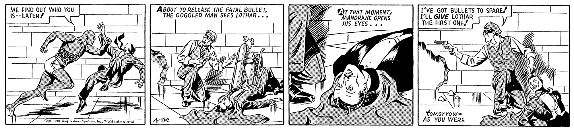 Fictional character OCR: ME FIND OUT WHO YOU IS-- LATER! ABOUT TO RELEASE THE FATAL BULLETTHE GOGGLED MAN SEES LOTHAR... AT THAT MOMENTMANDRAKE OPENS HIS EYES... I'VE GOT BULLETS TO SPARE! I'LL GIVE LOTHAR THE FIRST ONE! tomorrow- AS YOU WERE Cap 190Kan Pe Syndetr. Ine. Wuld nght d 4-IR ME FIND OUT WHO YOU IS-- LATER! ABOUT TO RELEASE THE FATAL BULLETTHE GOGGLED MAN SEES LOTHAR... AT THAT MOMENTMANDRAKE OPENS HIS EYES... I'VE GOT BULLETS TO SPARE! I'LL GIVE LOTHAR THE FIRST ONE! tomorrow- AS YOU WERE Cap 190Kan Pe Syndetr. Ine. Wuld nght d 4-IR