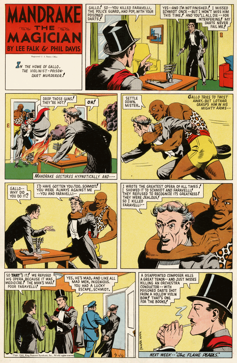 Fictional character OCR: MANDRAKE GALLO! 50--YOU KILLED FARAVELLIWITH YOUR POISONED DARTS! YES--AND I'M NOT FINISHED! I MISSED SCHMIDT ONCE --BUT I WON'T MISS HIM THIS TIME! AND YOU'LL ALL DIE -- FOR INTERFERING! MY DARTS NÉVER FAIL ME! a THE MAGICIAN BY LEE FALK& PHIL DAVIS Reged S Pwene Ce IN THE HOME OF GALLO. THE VIOLINIST-POISON- DART MURDERER! DROP THOSE GUNS! THEY RE HOTNS? SETTLE DOWNMISTER. GALLO TRIES TO TWIST AWAYBUT LOTHAR GRASPS HIM IN HIS MIGHTY ARMS-- OH! MANDRAKE GESTURES HYPNOTICALLY AND--- GALLO-- WHY DID YOU DO IT? I'D HAVE GOTTEN YOUSCHMIDT! YOU WERE ALWAYS AGAINST ME --YOU AND FARAVELLI-- I WROTE THE GREATEST OPERA OF ALL TIMES ! I SHOWED IT TO SCHMIDT AND FARAVELLI! THEY REFUSED TO RECOGNIZE ITS GREATNESS! THEY WERE JEALOUS! SO I KILLED FARAVELLI-- SO THAT'S IT! WE REFUSED HIS OPERA BECAUSE IT WASMEDIO CRE! THE MAN'S MAD! POOR FARAVELLI! YESAND LIKE ALL MAD MENINGENIOUS. YOU HAD A LUCKY ESCAPESCHMIDT. A DISAPPOINTED COMPOSER KILLS A GREAT TENOR-- AND JUST MISSES KILLING AN ORCHESTRA CONDUCTOR -- WITH POIS ONED DARTS SHOT FROM A HOLLOW VIOLIN BOW! THAT'S ONE FOR THE BOOKS! Capr. 1940Werld rights 414 NEXT WEEK--The FLAME PEADS." MANDRAKE GALLO! 50--YOU KILLED FARAVELLITHE POLICE GUARDAND POPWITH YOUR POISONED DARTS! YES--AND I'M NOT FINISHED! I MISSED SCHMIDT ONCE --BUT I WON'T MISS HIM THIS TIME! AND YOU'LL ALL DIE -- FOR INTERFERING! MY DARTS NÉVER FAIL ME! a THE MAGICIAN BY LEE FALK& PHIL DAVIS Reged S Pwene Ce IN THE HOME OF GALLO. THE VIOLINIST-POISON- DART MURDERER! DROP THOSE GUNS! THEY RE HOTNS? SETTLE DOWNMISTER. GALLO TRIES TO TWIST AWAYBUT LOTHAR GRASPS HIM IN HIS MIGHTY ARMS-- OH! MANDRAKE GESTURES HYPNOTICALLY AND--- GALLO-- WHY DID YOU DO IT? I'D HAVE GOTTEN YOUSCHMIDT! YOU WERE ALWAYS AGAINST ME --YOU AND FARAVELLI-- I WROTE THE GREATEST OPERA OF ALL TIMES ! I SHOWED IT TO SCHMIDT AND FARAVELLI! THEY REFUSED TO RECOGNIZE ITS GREATNESS! THEY WERE JEALOUS! SO I KILLED FARAVELLI-- SO THAT'S IT! WE REFUSED HIS OPERA BECAUSE IT WASMEDIO CRE! THE MAN'S MAD! POOR FARAVELLI! YESHE'S MADAND LIKE ALL MAD MENINGENIOUS. YOU HAD A LUCKY ESCAPESCHMIDT. A DISAPPOINTED COMPOSER KILLS A GREAT TENOR-- AND JUST MISSES KILLING AN ORCHESTRA CONDUCTOR -- WITH POIS ONED DARTS SHOT FROM A HOLLOW VIOLIN BOW! THAT'S ONE FOR THE BOOKS! Capr. 1940King Feateres SyrdicateWerld rights 414 NEXT WEEK--The FLAME PEADS."