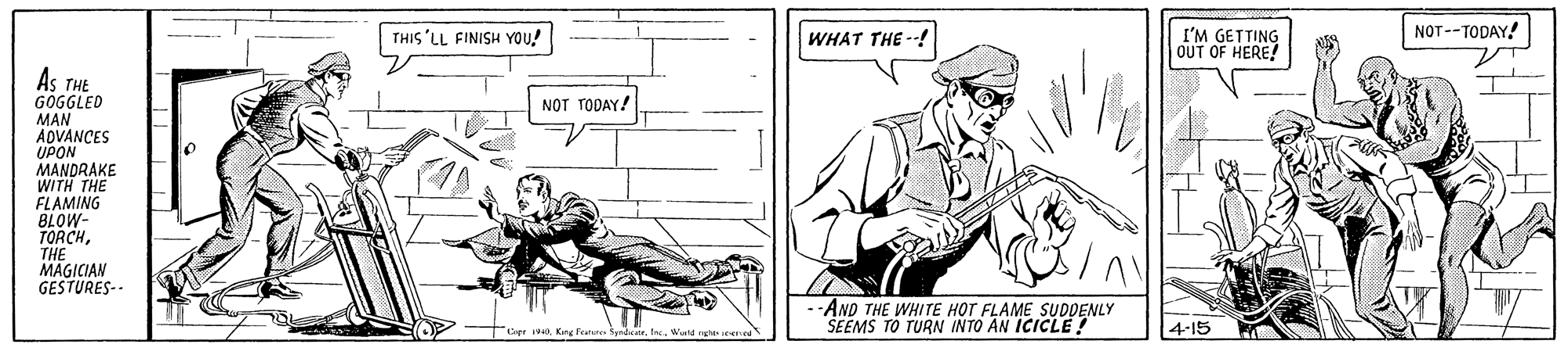 Line OCR: NOT--TODAY! THIS'LL FINISH YOU! I'M GETTING OUT OF HERE! WHAT THE --! As THE GOGGLED MAN ADVANCES UPON MANDRAKE WITH THE FLAMING BLOW- TORCHNOT TODAY! THE MAGICIAN GESTURES-- --AND THE WHITE HOT FLAME SUDDENLY SEEMS TO TURN INTO AN ICICLE ? 4-15 NOT--TODAY! THIS'LL FINISH YOU! I'M GETTING OUT OF HERE! WHAT THE --! As THE GOGGLED MAN ADVANCES UPON MANDRAKE WITH THE FLAMING BLOW- TORCHNOT TODAY! THE MAGICIAN GESTURES-- --AND THE WHITE HOT FLAME SUDDENLY SEEMS TO TURN INTO AN ICICLE ? 4-15