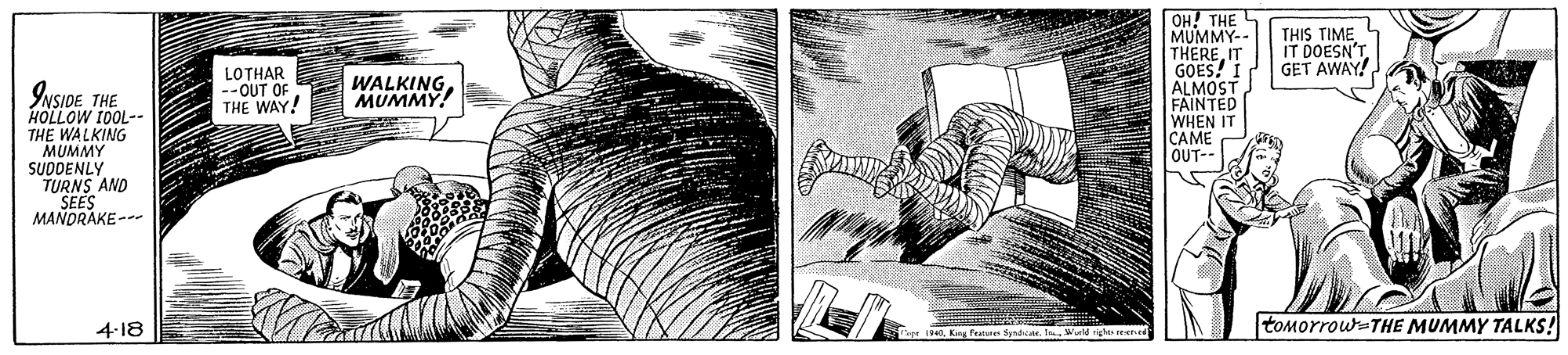 Pattern OCR: OH! THE MUMMY- THERE. IT GOES! I ALMOST FAINTED WHEN IT CAME OUT-- THIS TIME IT DOESN'T GET AWAY! LOTHAR --OUT OF THE WAY! WALKINGMUMMY! INSIDETHE HOLLOW 10OL-- THE WALKING MUMMY SUDDENLY TURNS AND SEES MANDRAKE -- 4-18 tomorrow=THE MUMMY TALKS! OH! THE MUMMY- THERE. IT GOES! I ALMOST FAINTED WHEN IT CAME OUT-- THIS TIME IT DOESN'T GET AWAY! LOTHAR --OUT OF THE WAY! WALKINGMUMMY! INSIDETHE HOLLOW 10OL-- THE WALKING MUMMY SUDDENLY TURNS AND SEES MANDRAKE -- 4-18 tomorrow=THE MUMMY TALKS!