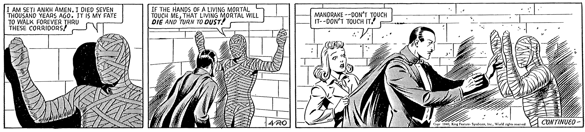 Art OCR: I AM SETI ANKH AMEN. I DIED SEVEN THOUSAND YEARS AGO. IT IS MY FATE TO WALK FOREVER THRU THESE CORRIDORS! IF THE HANDS OF A LIVING MORTAL TOUCH METHAT LIVING MORTAL WILL DIE AND TURN TO DUST! MANDRAKE --DON'T TOUCH IT--DON'T TOUCH IT! {4RO CONTINUEO - Capr 1940Wald righ re d I AM SETI ANKH AMEN. I DIED SEVEN THOUSAND YEARS AGO. IT IS MY FATE TO WALK FOREVER THRU THESE CORRIDORS! IF THE HANDS OF A LIVING MORTAL TOUCH METHAT LIVING MORTAL WILL DIE AND TURN TO DUST! MANDRAKE --DON'T TOUCH IT--DON'T TOUCH IT! {4RO CONTINUEO - Capr 1940King Fn SyndicaeWald righ re d