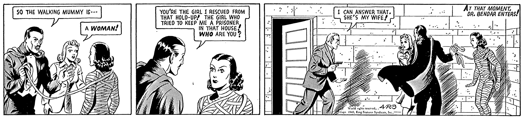 Design OCR: AT THAT MOMENTDR. BENDAR ENTERS! YOU'RE THE GIRL I RESCUED FROM THAT HOLD-UP! THE GIRL WHO TRIED TO KEEP ME A PRISONER IN THAT HOUSE WHO ARE YOU ? I CAN ANSWER THAT. SHE'S MY WIFE! SO THE WALKING MUMMY IS--.. A WOMAN! ww ened4R3 AT THAT MOMENTDR. BENDAR ENTERS! YOU'RE THE GIRL I RESCUED FROM THAT HOLD-UP! THE GIRL WHO TRIED TO KEEP ME A PRISONER IN THAT HOUSE WHO ARE YOU ? I CAN ANSWER THAT. SHE'S MY WIFE! SO THE WALKING MUMMY IS--.. A WOMAN! ww ened