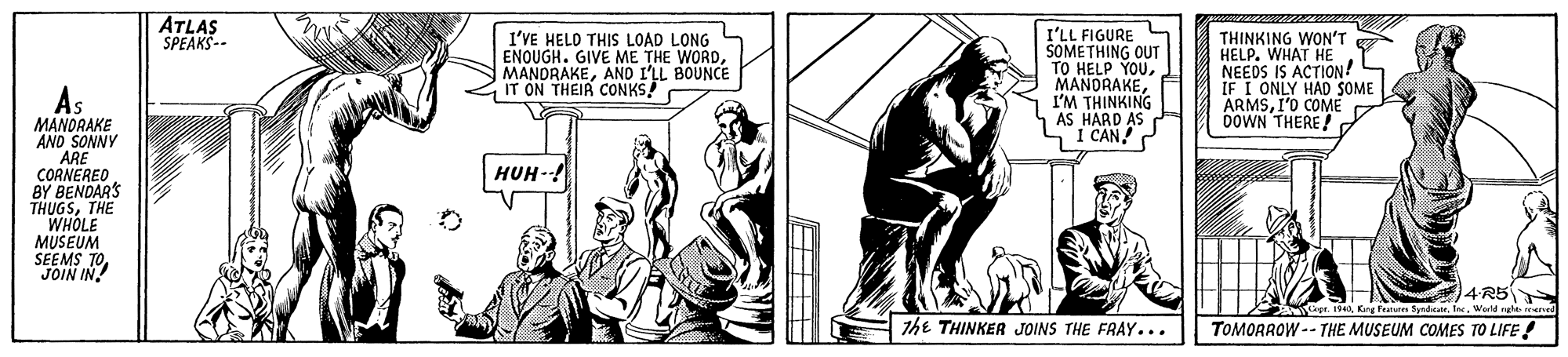 Line OCR: ATLAS SPEAKS-- I'VE HELO THIS LOAD LONG ENOUGH. GIVE ME THE WORDANO I'LL BOUNCE IT ON THEIR CONKS I'LL FIGURE SOMETHING OUT TO HELP YOUI'M THINKING AS HARD AS I CAN! THINKING WON'T HELP. WHAT HE NEEDS IS ACTION! IF I ONLY HAD SOME ARMSI'O COME DOWN THERE! MANORAKE AND SONNY ARE CORNERED BY BENDAR'S THUGSTHE WHOLE MUSEUM SEEMS TO JOIN IN HUH-! 4R5 9Warld rehe rearved the THINKER JOINS THE FRAY... TOMORROW -- THE MUSEUM COMES TO LIFE ! ATLAS SPEAKS-- I'VE HELO THIS LOAD LONG ENOUGH. GIVE ME THE WORDANO I'LL BOUNCE IT ON THEIR CONKS I'LL FIGURE SOMETHING OUT TO HELP YOUI'M THINKING AS HARD AS I CAN! THINKING WON'T HELP. WHAT HE NEEDS IS ACTION! IF I ONLY HAD SOME ARMSI'O COME DOWN THERE! MANORAKE AND SONNY ARE CORNERED BY BENDAR'S THUGSTHE WHOLE MUSEUM SEEMS TO JOIN IN HUH-! 4R5 9Kry Fraturen Syndeate. InWarld rehe rearved the THINKER JOINS THE FRAY... TOMORROW -- THE MUSEUM COMES TO LIFE !