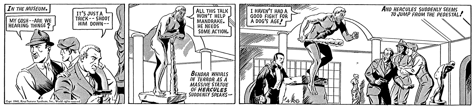 Parallel OCR: IN THE MUSEUM. ANO HERCULES SUDDENLY SEEMS TO JUMP FROM THE PEDESTAL! IT'S JUSTA TRICK -- SHOOT HIM DOWN-- ALL THIS TALK WON'T HELP MANDRAKE. HE NEEDS SOME ACTION. I HAVEN'T HAD A GOOD FIGHT FOR A DOG'S AGE! r MY GOSH--ARE WE HEARING THINGSs? BENDAR WHIRLS IN TERROR AS A MASSIVE STÄTUE OF HERCULES SUDDENLY SPEAKS- Cpr. 190lt. War righis seted IN THE MUSEUM. ANO HERCULES SUDDENLY SEEMS TO JUMP FROM THE PEDESTAL! IT'S JUSTA TRICK -- SHOOT HIM DOWN-- ALL THIS TALK WON'T HELP MANDRAKE. HE NEEDS SOME ACTION. I HAVEN'T HAD A GOOD FIGHT FOR A DOG'S AGE! r MY GOSH--ARE WE HEARING THINGSs? BENDAR WHIRLS IN TERROR AS A MASSIVE STÄTUE OF HERCULES SUDDENLY SPEAKS- Cpr. 190Kire Tralute Spedieatelt. War righis seted