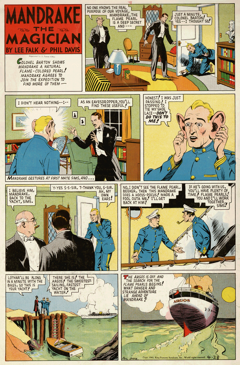 Art OCR: MANDRAKE NO ONE KNOWS THE REAL PURPOSE OF OUR VOYAGETHE FLAME PEARL IS A DEEP SECRET - AND --- JUST A MINUTEóN COLONEL E YES--I THOUGHT so! THE MAGICIAN BY LEE FALK & PHIL DAVIS Regateed A Pe Oice COLONEL BARTON SHOWS MANDRAKE A NATURAL FLAME - COLORED PEARL! MANDRAKE AGREES TO JOIN THE EXPEDITION TO FIND MORE OF THEM - HONEST! I WAS JUST PASSING! STOPPED TO TIE MY SHOE LACE--DON'T DO THIS TO ME! AS AN EAVESDROPPERYOU'LL FIND THESE USEFUL! I DIDN'T HEAR NOTHING--1-- MANDRAKE GESTURES AT FIRST MATE SIMSAND... I BELIEVE HIMMANDRAKE. BACK TO THE YACHTSIMS. Y-YES S-S-SIR. T-THANK YOUS-SIR. AHMY OWN EARS! NOBEEKER. THEN THIS MANDRAKE DOES A HOCUS-POCUS! MADE A FOOL OUTA ME! I'LL GET BACK AT HIM! IF HE'S GOING WITH USYOU'LL HAVE PLENTY OF TIME FLAME PEARLS. YOU AND IER SIMS! LOTHAR'LL BE ALONG IN A MINUTE WITH THE BAGS. SO THIS is YOUR YACHT! THERE SHE IS! THE L ARGOS! THE SWEETEST- SAILINGFASTEST YACHT ON THE WATER. THE ARGOS IS OFF AND THE SEARCH FOR THE FLAME PEARLS BEGINS! WHAT DANGER AND STRANGE ADVENTURE LIE AHEAD OF MANDRAKE ? ARGOS Cepr. 1940World righta roerved. 4-28 MANDRAKE NO ONE KNOWS THE REAL PURPOSE OF OUR VOYAGETHE FLAME PEARL IS A DEEP SECRET - AND --- JUST A MINUTEóN COLONEL E YES--I THOUGHT so! THE MAGICIAN BY LEE FALK & PHIL DAVIS Regateed A Pe Oice COLONEL BARTON SHOWS MANDRAKE A NATURAL FLAME - COLORED PEARL! MANDRAKE AGREES TO JOIN THE EXPEDITION TO FIND MORE OF THEM - HONEST! I WAS JUST PASSING! STOPPED TO TIE MY SHOE LACE--DON'T DO THIS TO ME! AS AN EAVESDROPPERYOU'LL FIND THESE USEFUL! I DIDN'T HEAR NOTHING--1-- MANDRAKE GESTURES AT FIRST MATE SIMSAND... I BELIEVE HIMMANDRAKE. BACK TO THE YACHTSIMS. Y-YES S-S-SIR. T-THANK YOUS-SIR. AHMY OWN EARS! NOI DIDN'T SEE THE FLAME PEARLBEEKER. THEN THIS MANDRAKE DOES A HOCUS-POCUS! MADE A FOOL OUTA ME! I'LL GET BACK AT HIM! IF HE'S GOING WITH USYOU'LL HAVE PLENTY OF TIME FLAME PEARLS. YOU AND IER SIMS! LOTHAR'LL BE ALONG IN A MINUTE WITH THE BAGS. SO THIS is YOUR YACHT! THERE SHE IS! THE L ARGOS! THE SWEETEST- SAILINGFASTEST YACHT ON THE WATER. THE ARGOS IS OFF AND THE SEARCH FOR THE FLAME PEARLS BEGINS! WHAT DANGER AND STRANGE ADVENTURE LIE AHEAD OF MANDRAKE ? ARGOS Cepr. 1940king Peatures SyndicaneWorld righta roerved. 4-28