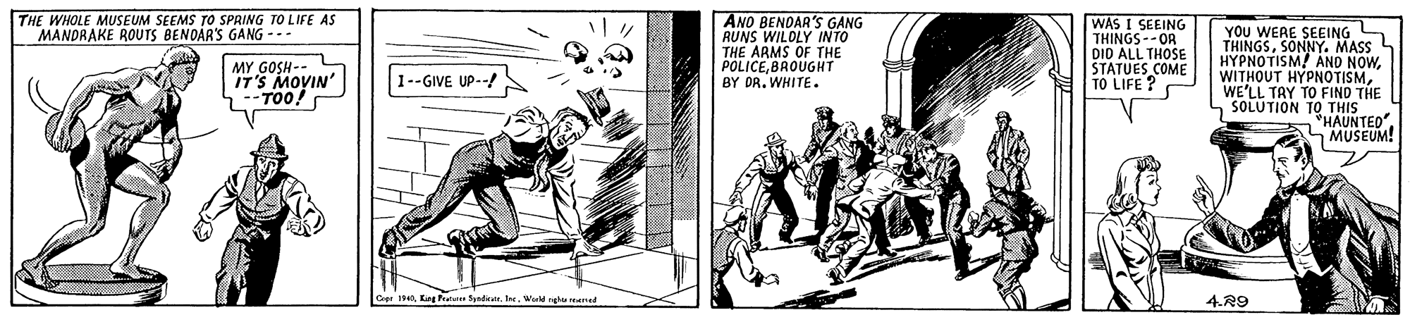 Drawing OCR: THE WHOLE MUSEUM SEEMS TO SPRING TO LIFE AS MANDRAKE ROUTS BENOAR'S GANG --- ANO BENDAR'S GANG RUNS WILDLY INTO THE ARMS OF THE POLICEBROUGHT BY DR. WHITE. WAS I SEEING THINGS--OR DID ALL THOSE STATUES COME TO LIFE ? YOU WERE SEEING THINGSSONNY. MASS HYPNOTISM! AND NOWWE'LL TAY TO FIND THE SOLUTION TO THIS *HAUNTED". MUSEUM! MY GOSH-- L IT'S MOVIN' 1--GIVE UP--! 1940Wadghe reened 4.R9 THE WHOLE MUSEUM SEEMS TO SPRING TO LIFE AS MANDRAKE ROUTS BENOAR'S GANG --- ANO BENDAR'S GANG RUNS WILDLY INTO THE ARMS OF THE POLICEBROUGHT BY DR. WHITE. WAS I SEEING THINGS--OR DID ALL THOSE STATUES COME TO LIFE ? YOU WERE SEEING THINGSSONNY. MASS HYPNOTISM! AND NOWWITHOUT HYPNOTISMWE'LL TAY TO FIND THE SOLUTION TO THIS *HAUNTED". MUSEUM! MY GOSH-- L IT'S MOVIN' 1--GIVE UP--! 1940King Pete SyndiateWadghe reened 4.R9