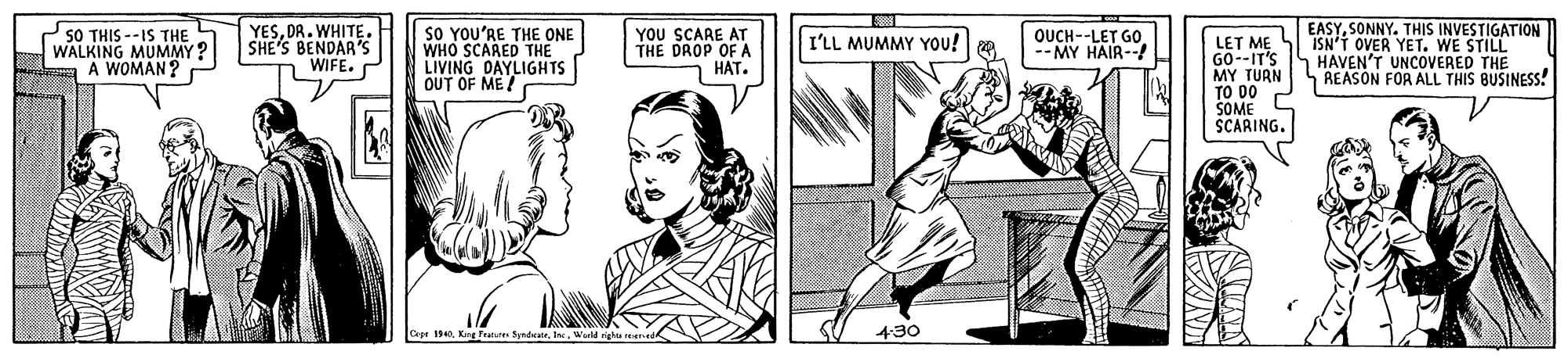 Art OCR: YESDR. WHITE. SHE'S BENDAR'S n WIFE. EASYSONNY. THIS INVESTIGATION 50 THIS --IS THE WALKING MUMMY ? A WOMAN? SO YOU'RE THE ONE WHO SCARED THE LIVING DAYLIGHTS OUT OF ME! YOU SCARE AT THE DROP OF A HAT. OUCH--LET GO -- MY HAIR-- I'LL MUMMY You! LET ME G0--IT'S MY TURN TO DO SOME SCARING. ISN'T OVER YET. WE STILL HAVEN'T UNCOVERED THE REASON FOR ALL THIS BUSINESS! Capr . King Frature SyndateWld righ reer 430 YESDR. WHITE. SHE'S BENDAR'S n WIFE. EASYSONNY. THIS INVESTIGATION 50 THIS --IS THE WALKING MUMMY ? A WOMAN? SO YOU'RE THE ONE WHO SCARED THE LIVING DAYLIGHTS OUT OF ME! YOU SCARE AT THE DROP OF A HAT. OUCH--LET GO -- MY HAIR-- I'LL MUMMY You! LET ME G0--IT'S MY TURN TO DO SOME SCARING. ISN'T OVER YET. WE STILL HAVEN'T UNCOVERED THE REASON FOR ALL THIS BUSINESS! Capr . King Frature SyndateWld righ reer 430