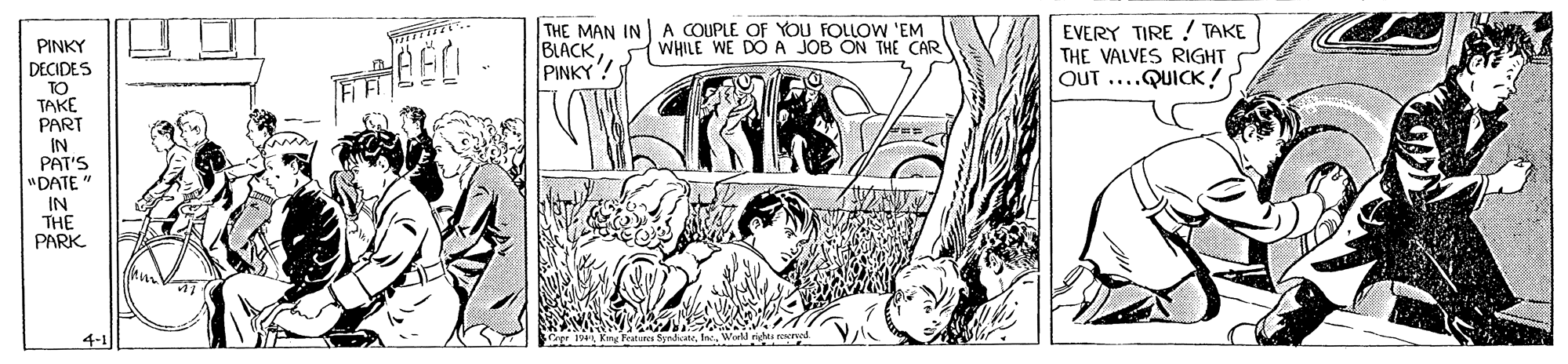 Comic book OCR: THE MAN IN A COUPLE OF YOU FOLLOW 'EM BLACK PINKY! EVERY TIRE ! TAKE THE VALVES RIGHT OUT ....QUICK ! PINKY WHILE WE DÓ A JOB ON THE CAR DECIDES TO TAKE PART IN PAT'S "DATE" IN THE PARK 4-1 King Peatunes SpndicteWard r rwed THE MAN IN A COUPLE OF YOU FOLLOW 'EM BLACK PINKY! EVERY TIRE ! TAKE THE VALVES RIGHT OUT ....QUICK ! PINKY WHILE WE DÓ A JOB ON THE CAR DECIDES TO TAKE PART IN PAT'S "DATE" IN THE PARK 4-1 King Peatunes SpndicteWard r rwed