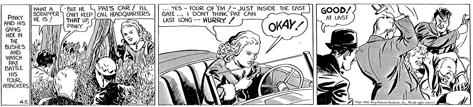 Illustration OCR: ... YES - FOUR OF 'EM !- JUST INSIDE THE EAST GATE ... I DON'T THINK PAT CAN LAST LONG - HURRY ! -BUT HE L PAT'S CAR ! 'L GOOD!. WHAT A SCRAPPER CANT KEEP CALL HEADQUARTERS HE IS ! PINKY AND HIS GANG HIDE IN AT LAST THAT UPPINKY OKAY! THE BUSHES AND WATCH PAT BATTLE HIS FOUR ATTACKERS 4:5 Cepr. 40Wid righes eered ... YES - FOUR OF 'EM !- JUST INSIDE THE EAST GATE ... I DON'T THINK PAT CAN LAST LONG - HURRY ! -BUT HE L PAT'S CAR ! 'L GOOD!. WHAT A SCRAPPER CANT KEEP CALL HEADQUARTERS HE IS ! PINKY AND HIS GANG HIDE IN AT LAST THAT UPPINKY OKAY! THE BUSHES AND WATCH PAT BATTLE HIS FOUR ATTACKERS 4:5 Cepr. 40King Features SyndcneWid righes eered