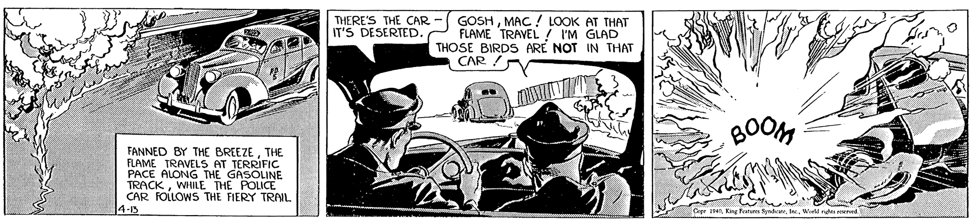 Drawing OCR: GOSHMAC ! LOOK AT THAT FLAME TRAVEL ! I'M GLAD THOSE BIRDS ARE NOT IN THAT CAR THERE'S THE CAR IT'S DESERTED. BOOM FANNED BY THE BREEZETHE FLAME TRAVELS AT TERRIFIC PACE ALONG THE GASOLINE TRACKWHILE THE POLICE CAR FOLLOWS THE FIERY TRAIL 4-15 Copr 1940Werld nght reerved GOSHMAC ! LOOK AT THAT FLAME TRAVEL ! I'M GLAD THOSE BIRDS ARE NOT IN THAT CAR THERE'S THE CAR IT'S DESERTED. BOOM FANNED BY THE BREEZETHE FLAME TRAVELS AT TERRIFIC PACE ALONG THE GASOLINE TRACKWHILE THE POLICE CAR FOLLOWS THE FIERY TRAIL 4-15 Copr 1940King festure SyndrateWerld nght reerved