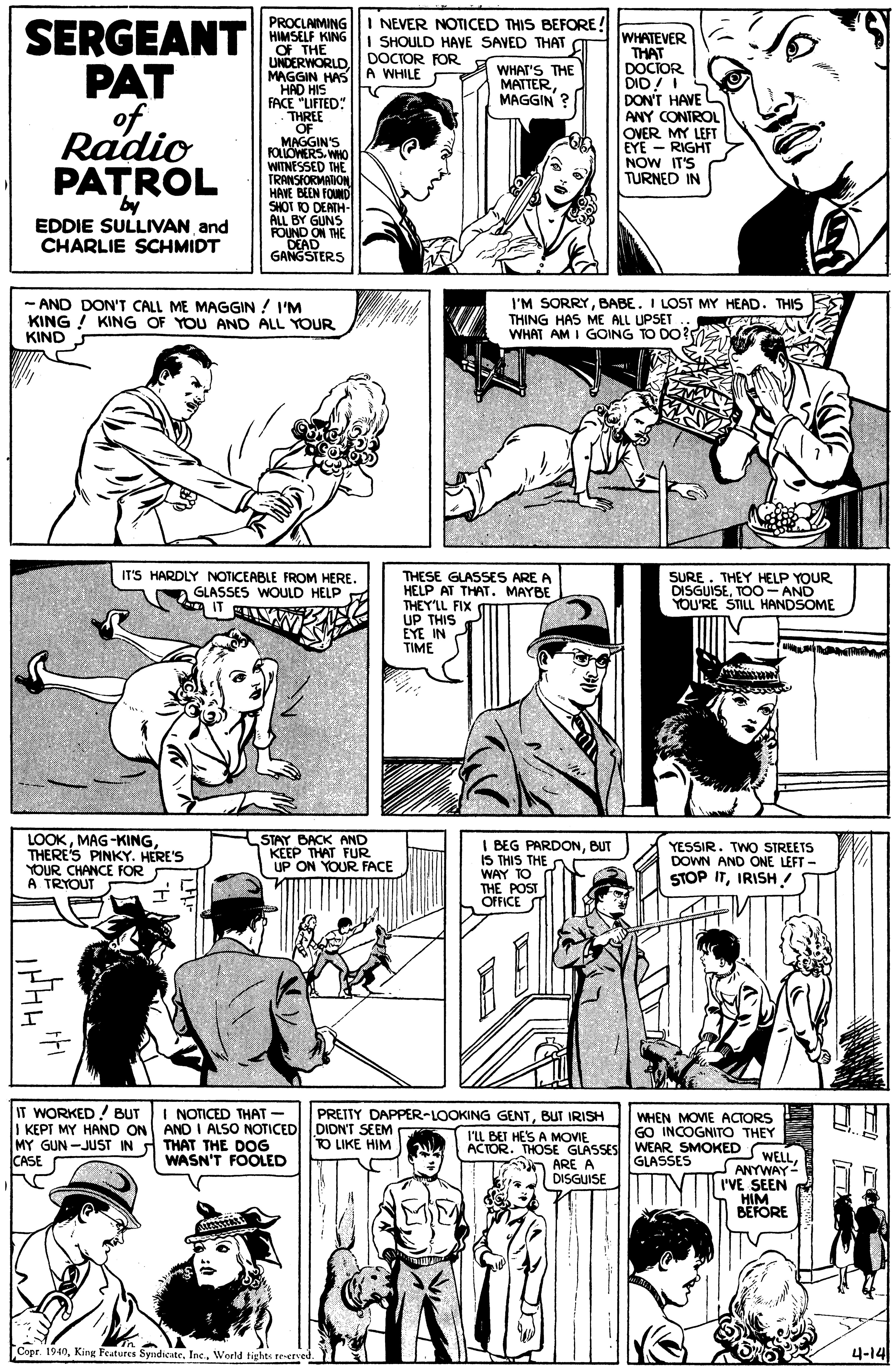 Organism OCR: SERGEANT PAT of Radio PATRÓL I NEVER NOTICED THIS BEFORE! I SHOULD HAVE SAVED THAT DOCTOR FOR PROCLAIMING HIMSELF KING OF THE UNDERWORLD MAGGIN HASIA WHILE HAD HISIH FACE "LIFTED: THREE OF MAGGIN'S FOLLOMERS. WHO WITNESSED THE TRANSIORMARON HAVE BEEN FOUND SHOT O DEATH- ALL BY GUNS FOUND ON THE DEAD GANGSTERS WHATEVER THAT DOCIOR DID! I DON'T HAVE L ANY CONTROL OVER MY LEFT EYE - RIGHT NOW IT'S TURNED IN WHAT'S THE MATTERMAGGIN ? EDDIE SULLIVAN and CHARLIE SCHMIDT - AND DON'T CALL ME MAGGIN ! I'M KING ! KING OF YOU AND ALL YOUR KIND I'M SORRYBABE. I LOST MY HEAD. THIS THING HAS ME ALL UPSET WHAT AM I GOING TO DO? IT'S HARDLY NOTICEABLE FROM HERE. a GLASSES WOULD HELP A IT THESE GLASSES ARE A HELP AT THAT. MAYBE THEY'LL FIX UP THIS EYE IN TIME SURE. THEY HELP YOUR DISGUISETOO- AND YOU'RE STILL HANDSOME LOOKTHERE'S PINKY. HERE'S YOUR CHANCE FOR A TRYOUT STAY BACK AND KEEP THAT FUR UP ON YOUR FACE I BEG PARDONBUT IS THIS THE WAY TO THE POST OFFICE YESSIR. TWO STREETS DOWN AND ONE LEFT - STOP ITIRISH IT WORKED! BUT I KEPT MY HAND ON AND I ALSO NOTICED DIDNT SEEMPEK-LOOKING GENTBUT IRISH ILL BET HE'S A MOVIE I NOTICED THAT- DIDN'T SEEM TO LIKE HIM WHEN MOVIE ACTORS GO INCOGNITO THEY ACTOR. THOSE GLASSES WEAR SMOKED MY GUN -JUST IN CASE THAT THE DOG WASN'T FOOLED GLASSES n ARE A DISGUISE INTS ANYWAY- I'VE SEEN HIM BEFORE Copr. 1940World tights re-erved. 4-14 SERGEANT PAT of Radio PATRÓL I NEVER NOTICED THIS BEFORE! I SHOULD HAVE SAVED THAT DOCTOR FOR PROCLAIMING HIMSELF KING OF THE UNDERWORLD MAGGIN HASIA WHILE HAD HISIH FACE "LIFTED: THREE OF MAGGIN'S FOLLOMERS. WHO WITNESSED THE TRANSIORMARON HAVE BEEN FOUND SHOT O DEATH- ALL BY GUNS FOUND ON THE DEAD GANGSTERS WHATEVER THAT DOCIOR DID! I DON'T HAVE L ANY CONTROL OVER MY LEFT EYE - RIGHT NOW IT'S TURNED IN WHAT'S THE MATTERMAGGIN ? EDDIE SULLIVAN and CHARLIE SCHMIDT - AND DON'T CALL ME MAGGIN ! I'M KING ! KING OF YOU AND ALL YOUR KIND I'M SORRYBABE. I LOST MY HEAD. THIS THING HAS ME ALL UPSET WHAT AM I GOING TO DO? IT'S HARDLY NOTICEABLE FROM HERE. a GLASSES WOULD HELP A IT THESE GLASSES ARE A HELP AT THAT. MAYBE THEY'LL FIX UP THIS EYE IN TIME SURE. THEY HELP YOUR DISGUISETOO- AND YOU'RE STILL HANDSOME LOOKTHERE'S PINKY. HERE'S YOUR CHANCE FOR A TRYOUT STAY BACK AND KEEP THAT FUR UP ON YOUR FACE I BEG PARDONBUT IS THIS THE WAY TO THE POST OFFICE YESSIR. TWO STREETS DOWN AND ONE LEFT - STOP ITIRISH IT WORKED! BUT I KEPT MY HAND ON AND I ALSO NOTICED DIDNT SEEMPEK-LOOKING GENTBUT IRISH ILL BET HE'S A MOVIE I NOTICED THAT- DIDN'T SEEM TO LIKE HIM WHEN MOVIE ACTORS GO INCOGNITO THEY ACTOR. THOSE GLASSES WEAR SMOKED MY GUN -JUST IN CASE THAT THE DOG WASN'T FOOLED GLASSES n ARE A DISGUISE INTS ANYWAY- I'VE SEEN HIM BEFORE Copr. 1940King Features SyndicateWorld tights re-erved. 4-14