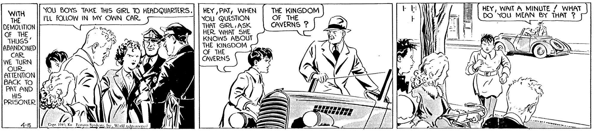 Drawing OCR: HEYWAIT A MINUTE ! WHAT DO YOU MEAN BY THAT ? HEYWHEN YOU QUESTION THAT GIRLASK HER WHAT SHE KNOWS ABOUT THE KINGDOM OF THE CAVERNS YOU BOYS TAKE THIS GIRL O HEADQUARTERS. I'LL FOLLOW IN MY OWN CAR THE KINGDOM OF THE CAVERNS ? WITH THE DEMOLITION OF THE THUGS ABANDONED CAR WE TURN OUR ATTENTION BACK TO PAT AND HIS PRISONER 4-5 Cer 19. K Ftures SyWield ntsrpd HEYWAIT A MINUTE ! WHAT DO YOU MEAN BY THAT ? HEYWHEN YOU QUESTION THAT GIRLASK HER WHAT SHE KNOWS ABOUT THE KINGDOM OF THE CAVERNS YOU BOYS TAKE THIS GIRL O HEADQUARTERS. I'LL FOLLOW IN MY OWN CAR THE KINGDOM OF THE CAVERNS ? WITH THE DEMOLITION OF THE THUGS ABANDONED CAR WE TURN OUR ATTENTION BACK TO PAT AND HIS PRISONER 4-5 Cer 19. K Ftures SyWield ntsrpd