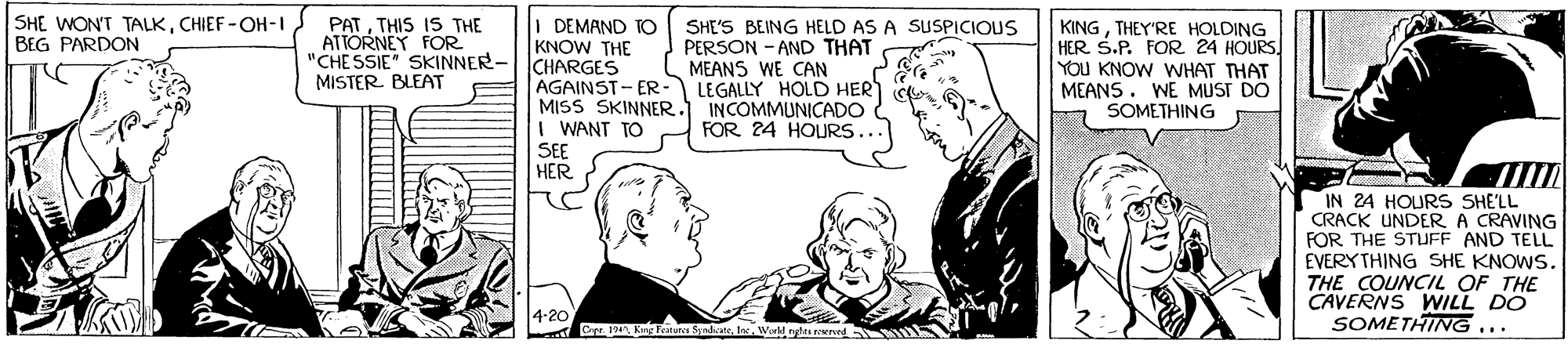 Sharing OCR: PATTHIS IS THE ATTORNEY FOR "CHESSIE" SKINNER- MISTER BLEAT SHE WON'T TALKCHIEF -OH-I BEG PARDON I DEMAND TO KNOW THE CHARGES AGAINST-ER- LEGALLY HOLD HER MISS SKINNER. INCOMMUNICADO I WANT TO KINGTHEY'RE HOLDING HER S.P. FOR 24 HOURS YOU KNOW WHAT THAT MEANS. WE MUST DO SOMETHING SHE'S BEING HELD AS A SUSPICIOUS PERSON - AND THAT MEANS WE CAN FOR 24 HOURS... SEE HER IN 24 HOURS SHE'LL CRACK UNDER A CRAVING FOR THE STUFF AND TELL EVERY THING SHE KNOWS. THE COUNCIL OF THE CAVERNS WILL DO SOMETHING ... 4-20 Dr. . Kng Fentar SanlateIn WMakt rys wned PATTHIS IS THE ATTORNEY FOR "CHESSIE" SKINNER- MISTER BLEAT SHE WON'T TALKCHIEF -OH-I BEG PARDON I DEMAND TO KNOW THE CHARGES AGAINST-ER- LEGALLY HOLD HER MISS SKINNER. INCOMMUNICADO I WANT TO KINGTHEY'RE HOLDING HER S.P. FOR 24 HOURS YOU KNOW WHAT THAT MEANS. WE MUST DO SOMETHING SHE'S BEING HELD AS A SUSPICIOUS PERSON - AND THAT MEANS WE CAN FOR 24 HOURS... SEE HER IN 24 HOURS SHE'LL CRACK UNDER A CRAVING FOR THE STUFF AND TELL EVERY THING SHE KNOWS. THE COUNCIL OF THE CAVERNS WILL DO SOMETHING ... 4-20 Dr. . Kng Fentar SanlateIn WMakt rys wned