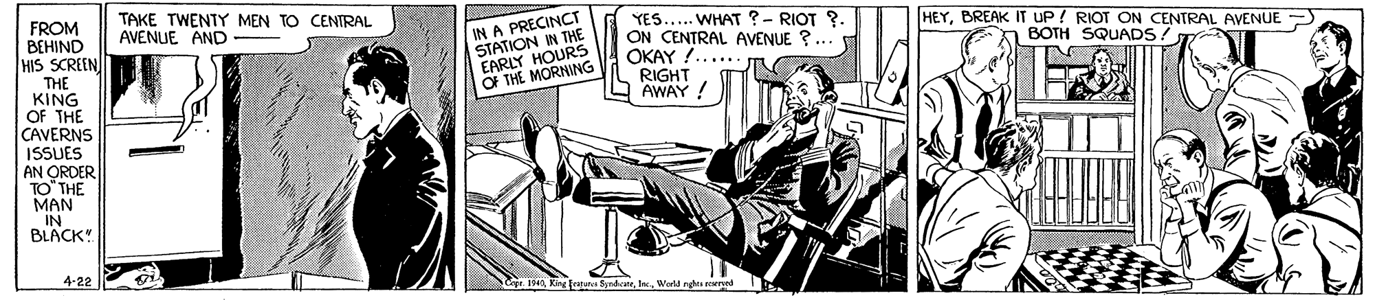 Sitting OCR: TAKE TWENTY MEN TO CENTRAL AVENUE AND FROM BEHIND HIS SCREEN THE KING OF THE CAVERNS ISSUES AN ORDER TO" THE MAN IN BLACK! IN A PRECINCT STATION IN THE EARLY HOURS OF THE MORNING YES... WHAT ?- RIOT ?. ON CENTRAL AVENUE ?.. OKAY !...... RIGHT AWAY ! HEYBREAK IT UP ! RIOT ON CENTRAL AVENUE BOTH SQUADS! 4-22 turc SyndcateWarld ngh eered TAKE TWENTY MEN TO CENTRAL AVENUE AND FROM BEHIND HIS SCREEN THE KING OF THE CAVERNS ISSUES AN ORDER TO" THE MAN IN BLACK! IN A PRECINCT STATION IN THE EARLY HOURS OF THE MORNING YES... WHAT ?- RIOT ?. ON CENTRAL AVENUE ?.. OKAY !...... RIGHT AWAY ! HEYBREAK IT UP ! RIOT ON CENTRAL AVENUE BOTH SQUADS! 4-22 turc SyndcateWarld ngh eered