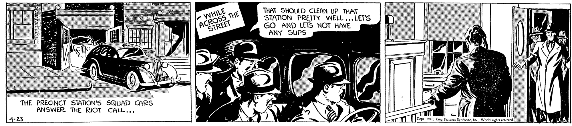 Comics OCR: ANHILE THE STREET THAT SHOULD CLEAN UP THAT STATION PRETTY WELL ...LET'S GO AND LETS NOT HAVE ANY SUPS THE PRECINCT STATION'S SQUAD CARS ANSWER THE RIOT CALL... 4-23 ope 40In Werld ndas ed ? ANHILE THE STREET THAT SHOULD CLEAN UP THAT STATION PRETTY WELL ...LET'S GO AND LETS NOT HAVE ANY SUPS THE PRECINCT STATION'S SQUAD CARS ANSWER THE RIOT CALL... 4-23 ope 40King Frarures SyrteneIn Werld ndas ed ?
