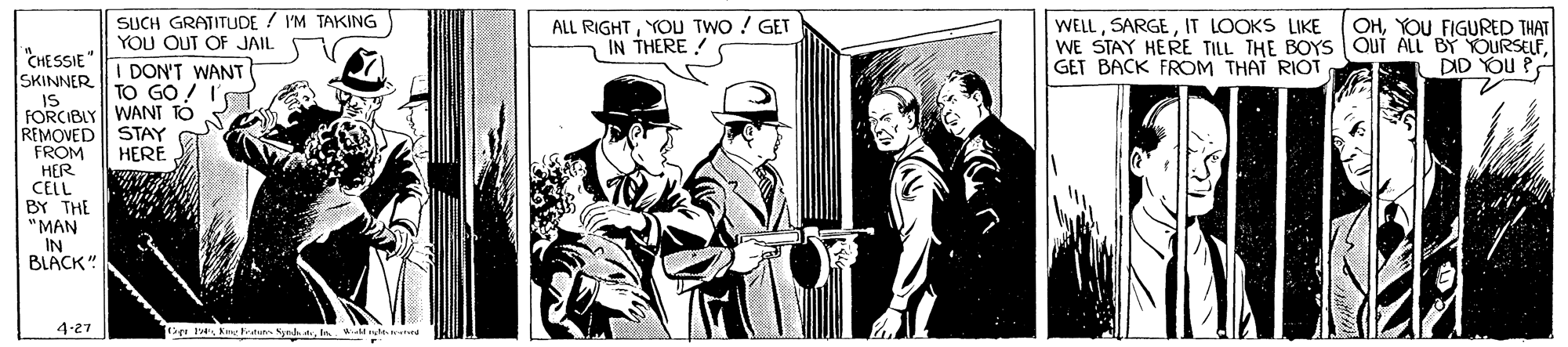Illustration OCR: SUCH GRATITUDE / I'M TAKING YOU OUT OF JAIL ALL RIGHTYOU TWO ! GET IN THERE ! WELLIT LOOKS LIKE WE STAY HERE TILL THE BOYS oui ALL BY YOURSELFGET BACK FROM THAT RIOT OHYOU FIGURED THAT CHESSIE DID YOU PA DON'T WANT TO GO ! I SKINNER. IS FORCIBLY WANT TO REMOVED STAY FROM HER CELL BY THE "MAN IN BLACK" HERE 4-27 SUCH GRATITUDE / I'M TAKING YOU OUT OF JAIL ALL RIGHTYOU TWO ! GET IN THERE ! WELLIT LOOKS LIKE WE STAY HERE TILL THE BOYS oui ALL BY YOURSELFGET BACK FROM THAT RIOT OHYOU FIGURED THAT CHESSIE DID YOU PA DON'T WANT TO GO ! I SKINNER. IS FORCIBLY WANT TO REMOVED STAY FROM HER CELL BY THE "MAN IN BLACK" HERE 4-27
